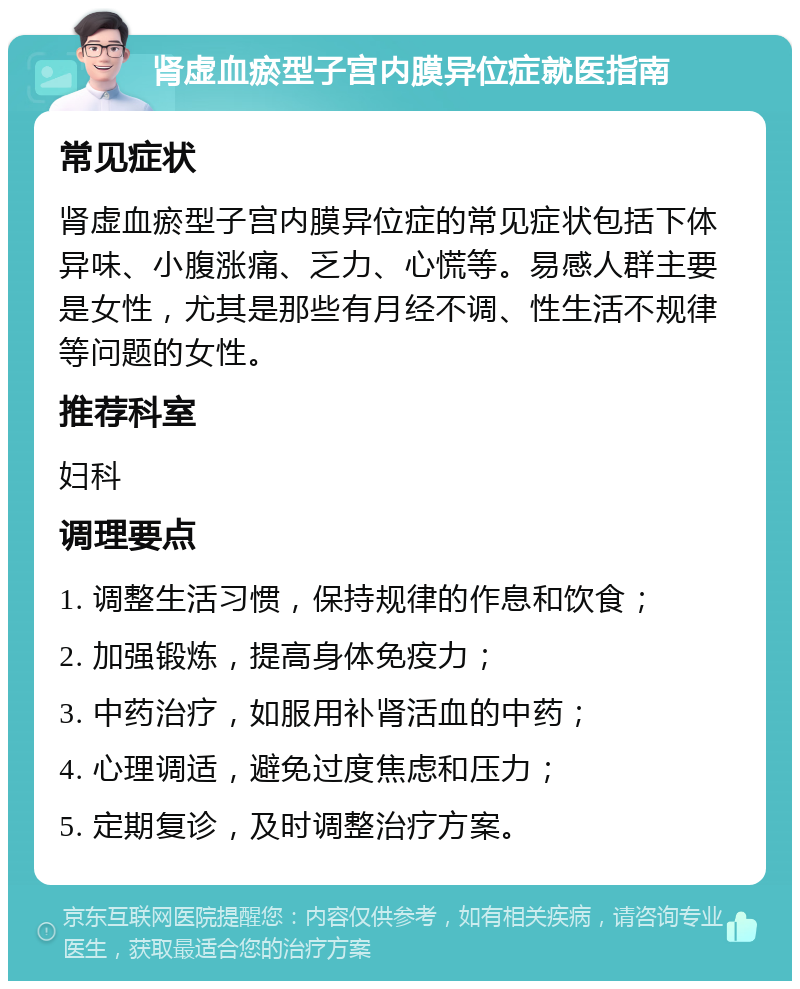 肾虚血瘀型子宫内膜异位症就医指南 常见症状 肾虚血瘀型子宫内膜异位症的常见症状包括下体异味、小腹涨痛、乏力、心慌等。易感人群主要是女性，尤其是那些有月经不调、性生活不规律等问题的女性。 推荐科室 妇科 调理要点 1. 调整生活习惯，保持规律的作息和饮食； 2. 加强锻炼，提高身体免疫力； 3. 中药治疗，如服用补肾活血的中药； 4. 心理调适，避免过度焦虑和压力； 5. 定期复诊，及时调整治疗方案。