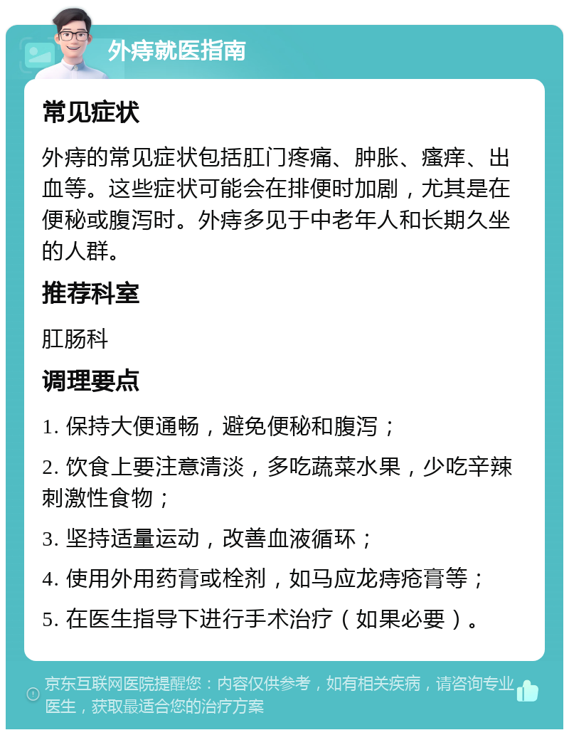 外痔就医指南 常见症状 外痔的常见症状包括肛门疼痛、肿胀、瘙痒、出血等。这些症状可能会在排便时加剧，尤其是在便秘或腹泻时。外痔多见于中老年人和长期久坐的人群。 推荐科室 肛肠科 调理要点 1. 保持大便通畅，避免便秘和腹泻； 2. 饮食上要注意清淡，多吃蔬菜水果，少吃辛辣刺激性食物； 3. 坚持适量运动，改善血液循环； 4. 使用外用药膏或栓剂，如马应龙痔疮膏等； 5. 在医生指导下进行手术治疗（如果必要）。