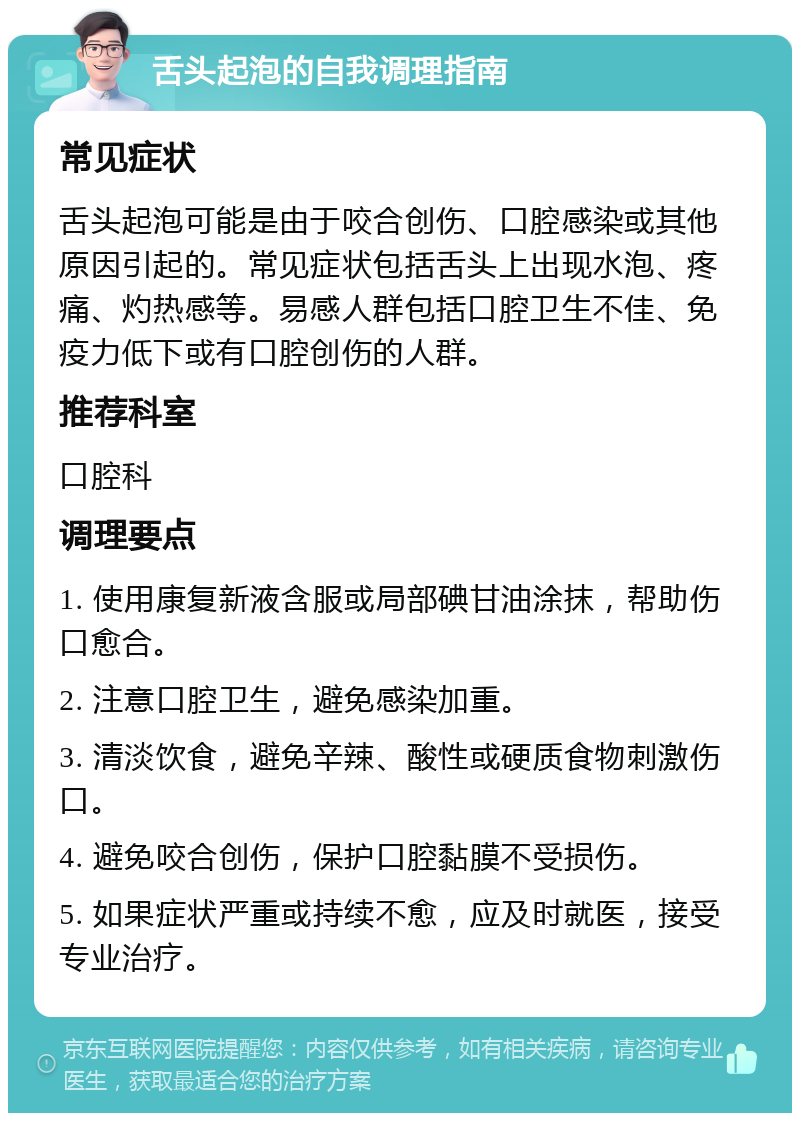 舌头起泡的自我调理指南 常见症状 舌头起泡可能是由于咬合创伤、口腔感染或其他原因引起的。常见症状包括舌头上出现水泡、疼痛、灼热感等。易感人群包括口腔卫生不佳、免疫力低下或有口腔创伤的人群。 推荐科室 口腔科 调理要点 1. 使用康复新液含服或局部碘甘油涂抹，帮助伤口愈合。 2. 注意口腔卫生，避免感染加重。 3. 清淡饮食，避免辛辣、酸性或硬质食物刺激伤口。 4. 避免咬合创伤，保护口腔黏膜不受损伤。 5. 如果症状严重或持续不愈，应及时就医，接受专业治疗。