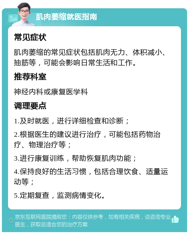 肌肉萎缩就医指南 常见症状 肌肉萎缩的常见症状包括肌肉无力、体积减小、抽筋等，可能会影响日常生活和工作。 推荐科室 神经内科或康复医学科 调理要点 1.及时就医，进行详细检查和诊断； 2.根据医生的建议进行治疗，可能包括药物治疗、物理治疗等； 3.进行康复训练，帮助恢复肌肉功能； 4.保持良好的生活习惯，包括合理饮食、适量运动等； 5.定期复查，监测病情变化。