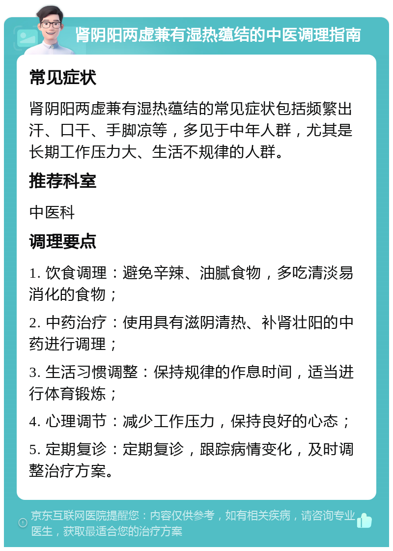 肾阴阳两虚兼有湿热蕴结的中医调理指南 常见症状 肾阴阳两虚兼有湿热蕴结的常见症状包括频繁出汗、口干、手脚凉等，多见于中年人群，尤其是长期工作压力大、生活不规律的人群。 推荐科室 中医科 调理要点 1. 饮食调理：避免辛辣、油腻食物，多吃清淡易消化的食物； 2. 中药治疗：使用具有滋阴清热、补肾壮阳的中药进行调理； 3. 生活习惯调整：保持规律的作息时间，适当进行体育锻炼； 4. 心理调节：减少工作压力，保持良好的心态； 5. 定期复诊：定期复诊，跟踪病情变化，及时调整治疗方案。