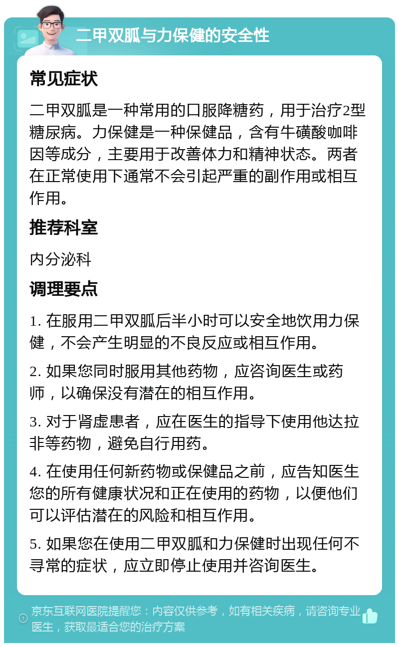 二甲双胍与力保健的安全性 常见症状 二甲双胍是一种常用的口服降糖药，用于治疗2型糖尿病。力保健是一种保健品，含有牛磺酸咖啡因等成分，主要用于改善体力和精神状态。两者在正常使用下通常不会引起严重的副作用或相互作用。 推荐科室 内分泌科 调理要点 1. 在服用二甲双胍后半小时可以安全地饮用力保健，不会产生明显的不良反应或相互作用。 2. 如果您同时服用其他药物，应咨询医生或药师，以确保没有潜在的相互作用。 3. 对于肾虚患者，应在医生的指导下使用他达拉非等药物，避免自行用药。 4. 在使用任何新药物或保健品之前，应告知医生您的所有健康状况和正在使用的药物，以便他们可以评估潜在的风险和相互作用。 5. 如果您在使用二甲双胍和力保健时出现任何不寻常的症状，应立即停止使用并咨询医生。