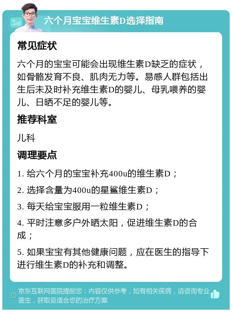 六个月宝宝维生素D选择指南 常见症状 六个月的宝宝可能会出现维生素D缺乏的症状，如骨骼发育不良、肌肉无力等。易感人群包括出生后未及时补充维生素D的婴儿、母乳喂养的婴儿、日晒不足的婴儿等。 推荐科室 儿科 调理要点 1. 给六个月的宝宝补充400u的维生素D； 2. 选择含量为400u的星鲨维生素D； 3. 每天给宝宝服用一粒维生素D； 4. 平时注意多户外晒太阳，促进维生素D的合成； 5. 如果宝宝有其他健康问题，应在医生的指导下进行维生素D的补充和调整。