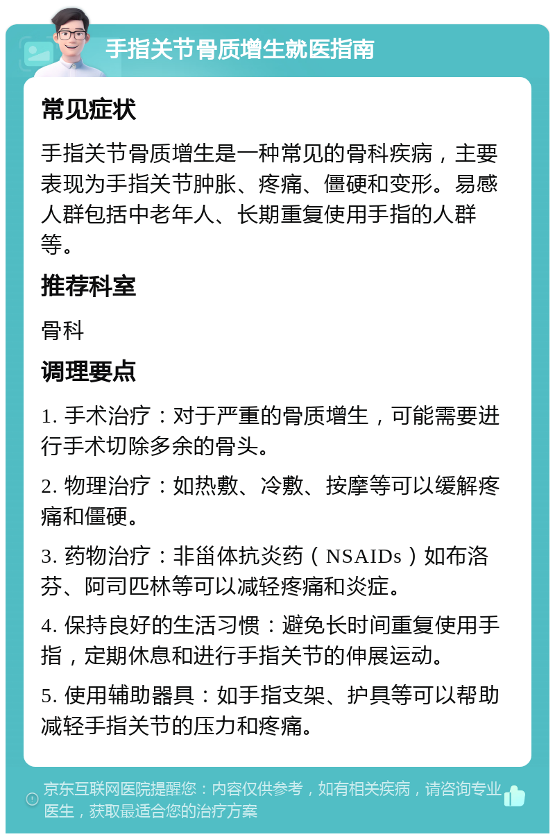 手指关节骨质增生就医指南 常见症状 手指关节骨质增生是一种常见的骨科疾病，主要表现为手指关节肿胀、疼痛、僵硬和变形。易感人群包括中老年人、长期重复使用手指的人群等。 推荐科室 骨科 调理要点 1. 手术治疗：对于严重的骨质增生，可能需要进行手术切除多余的骨头。 2. 物理治疗：如热敷、冷敷、按摩等可以缓解疼痛和僵硬。 3. 药物治疗：非甾体抗炎药（NSAIDs）如布洛芬、阿司匹林等可以减轻疼痛和炎症。 4. 保持良好的生活习惯：避免长时间重复使用手指，定期休息和进行手指关节的伸展运动。 5. 使用辅助器具：如手指支架、护具等可以帮助减轻手指关节的压力和疼痛。