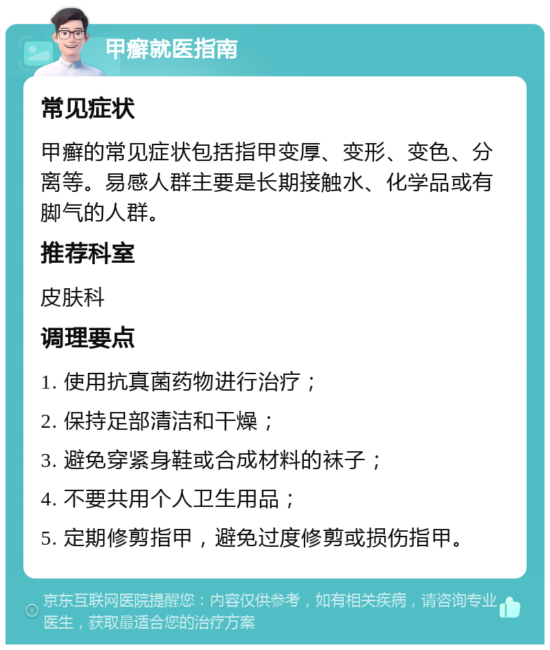 甲癣就医指南 常见症状 甲癣的常见症状包括指甲变厚、变形、变色、分离等。易感人群主要是长期接触水、化学品或有脚气的人群。 推荐科室 皮肤科 调理要点 1. 使用抗真菌药物进行治疗； 2. 保持足部清洁和干燥； 3. 避免穿紧身鞋或合成材料的袜子； 4. 不要共用个人卫生用品； 5. 定期修剪指甲，避免过度修剪或损伤指甲。