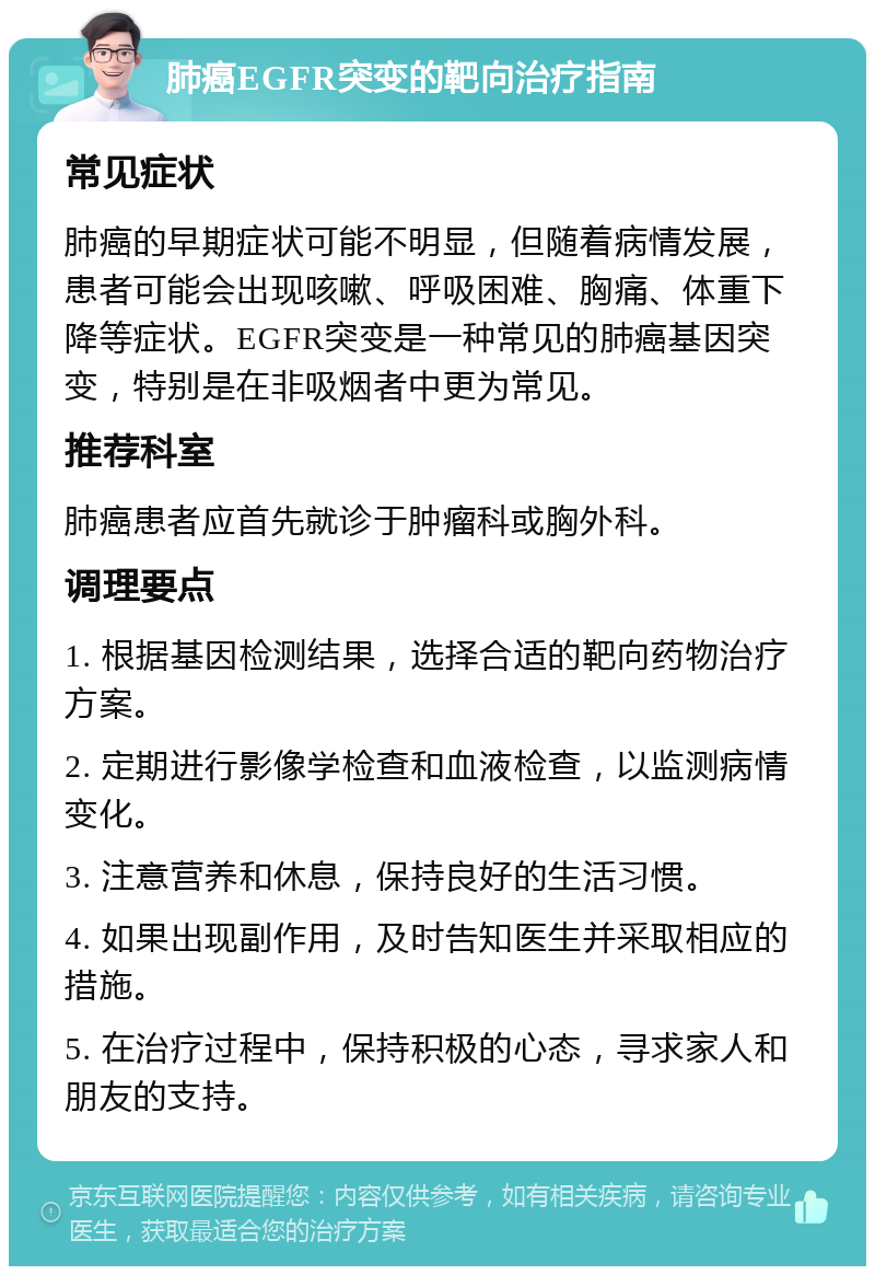 肺癌EGFR突变的靶向治疗指南 常见症状 肺癌的早期症状可能不明显，但随着病情发展，患者可能会出现咳嗽、呼吸困难、胸痛、体重下降等症状。EGFR突变是一种常见的肺癌基因突变，特别是在非吸烟者中更为常见。 推荐科室 肺癌患者应首先就诊于肿瘤科或胸外科。 调理要点 1. 根据基因检测结果，选择合适的靶向药物治疗方案。 2. 定期进行影像学检查和血液检查，以监测病情变化。 3. 注意营养和休息，保持良好的生活习惯。 4. 如果出现副作用，及时告知医生并采取相应的措施。 5. 在治疗过程中，保持积极的心态，寻求家人和朋友的支持。