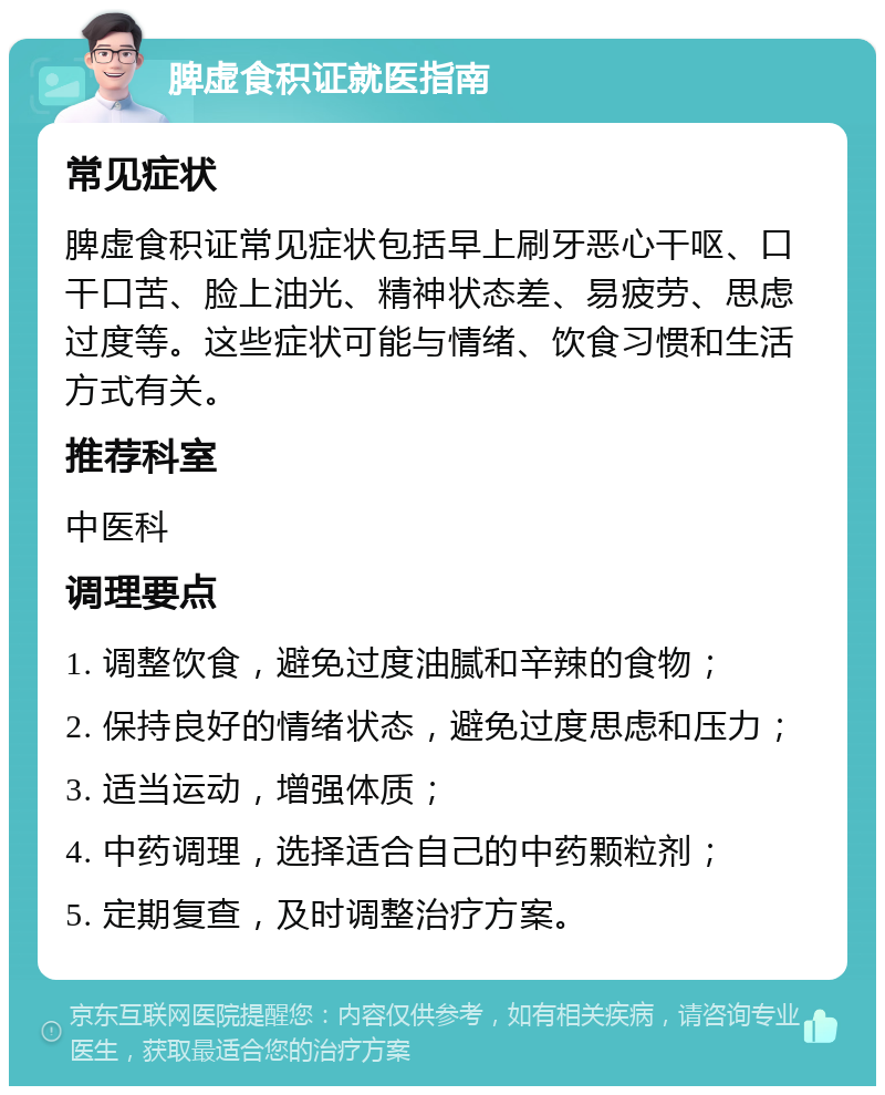 脾虚食积证就医指南 常见症状 脾虚食积证常见症状包括早上刷牙恶心干呕、口干口苦、脸上油光、精神状态差、易疲劳、思虑过度等。这些症状可能与情绪、饮食习惯和生活方式有关。 推荐科室 中医科 调理要点 1. 调整饮食，避免过度油腻和辛辣的食物； 2. 保持良好的情绪状态，避免过度思虑和压力； 3. 适当运动，增强体质； 4. 中药调理，选择适合自己的中药颗粒剂； 5. 定期复查，及时调整治疗方案。