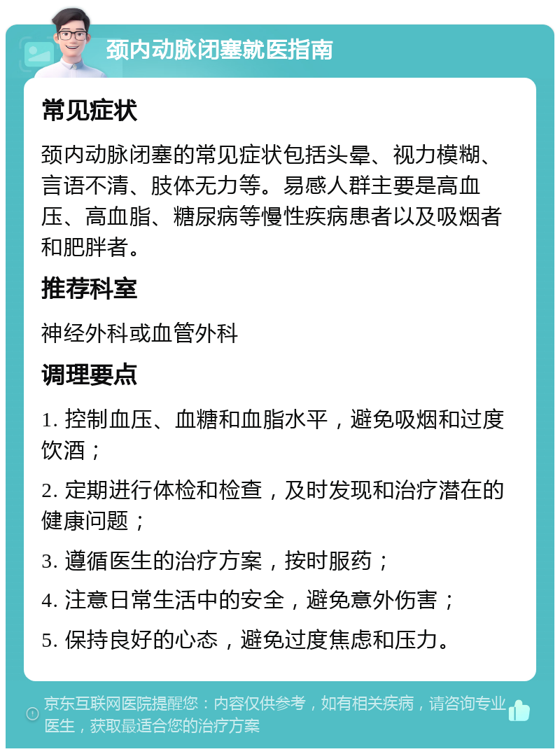 颈内动脉闭塞就医指南 常见症状 颈内动脉闭塞的常见症状包括头晕、视力模糊、言语不清、肢体无力等。易感人群主要是高血压、高血脂、糖尿病等慢性疾病患者以及吸烟者和肥胖者。 推荐科室 神经外科或血管外科 调理要点 1. 控制血压、血糖和血脂水平，避免吸烟和过度饮酒； 2. 定期进行体检和检查，及时发现和治疗潜在的健康问题； 3. 遵循医生的治疗方案，按时服药； 4. 注意日常生活中的安全，避免意外伤害； 5. 保持良好的心态，避免过度焦虑和压力。