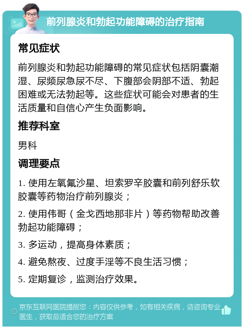 前列腺炎和勃起功能障碍的治疗指南 常见症状 前列腺炎和勃起功能障碍的常见症状包括阴囊潮湿、尿频尿急尿不尽、下腹部会阴部不适、勃起困难或无法勃起等。这些症状可能会对患者的生活质量和自信心产生负面影响。 推荐科室 男科 调理要点 1. 使用左氧氟沙星、坦索罗辛胶囊和前列舒乐软胶囊等药物治疗前列腺炎； 2. 使用伟哥（金戈西地那非片）等药物帮助改善勃起功能障碍； 3. 多运动，提高身体素质； 4. 避免熬夜、过度手淫等不良生活习惯； 5. 定期复诊，监测治疗效果。