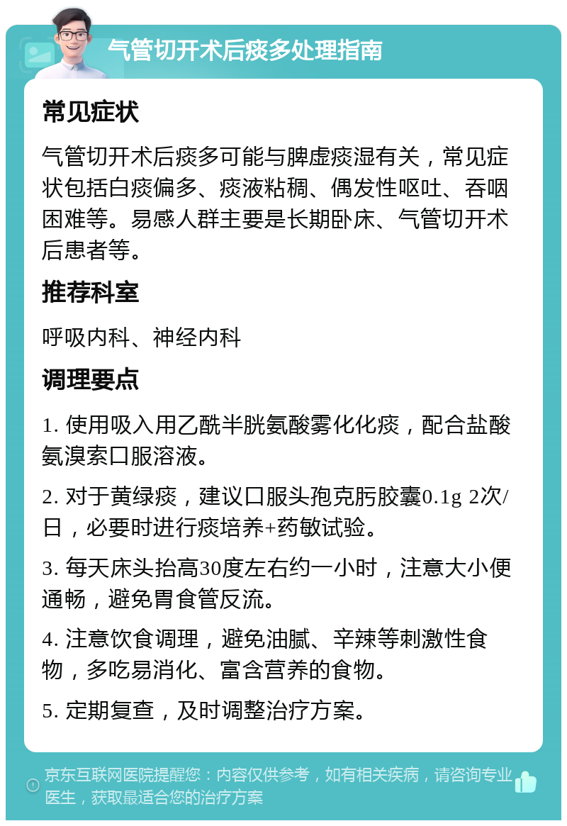 气管切开术后痰多处理指南 常见症状 气管切开术后痰多可能与脾虚痰湿有关，常见症状包括白痰偏多、痰液粘稠、偶发性呕吐、吞咽困难等。易感人群主要是长期卧床、气管切开术后患者等。 推荐科室 呼吸内科、神经内科 调理要点 1. 使用吸入用乙酰半胱氨酸雾化化痰，配合盐酸氨溴索口服溶液。 2. 对于黄绿痰，建议口服头孢克肟胶囊0.1g 2次/日，必要时进行痰培养+药敏试验。 3. 每天床头抬高30度左右约一小时，注意大小便通畅，避免胃食管反流。 4. 注意饮食调理，避免油腻、辛辣等刺激性食物，多吃易消化、富含营养的食物。 5. 定期复查，及时调整治疗方案。