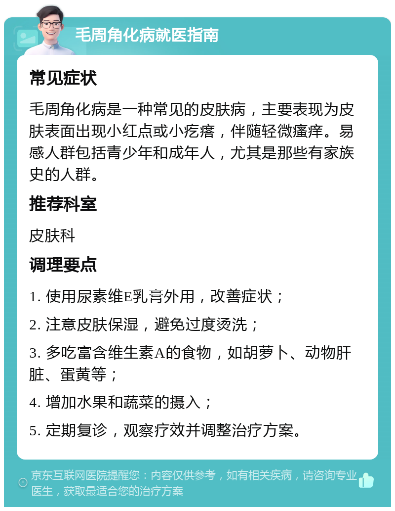 毛周角化病就医指南 常见症状 毛周角化病是一种常见的皮肤病，主要表现为皮肤表面出现小红点或小疙瘩，伴随轻微瘙痒。易感人群包括青少年和成年人，尤其是那些有家族史的人群。 推荐科室 皮肤科 调理要点 1. 使用尿素维E乳膏外用，改善症状； 2. 注意皮肤保湿，避免过度烫洗； 3. 多吃富含维生素A的食物，如胡萝卜、动物肝脏、蛋黄等； 4. 增加水果和蔬菜的摄入； 5. 定期复诊，观察疗效并调整治疗方案。