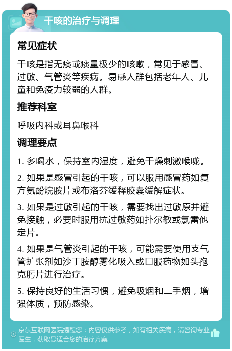 干咳的治疗与调理 常见症状 干咳是指无痰或痰量极少的咳嗽，常见于感冒、过敏、气管炎等疾病。易感人群包括老年人、儿童和免疫力较弱的人群。 推荐科室 呼吸内科或耳鼻喉科 调理要点 1. 多喝水，保持室内湿度，避免干燥刺激喉咙。 2. 如果是感冒引起的干咳，可以服用感冒药如复方氨酚烷胺片或布洛芬缓释胶囊缓解症状。 3. 如果是过敏引起的干咳，需要找出过敏原并避免接触，必要时服用抗过敏药如扑尔敏或氯雷他定片。 4. 如果是气管炎引起的干咳，可能需要使用支气管扩张剂如沙丁胺醇雾化吸入或口服药物如头孢克肟片进行治疗。 5. 保持良好的生活习惯，避免吸烟和二手烟，增强体质，预防感染。