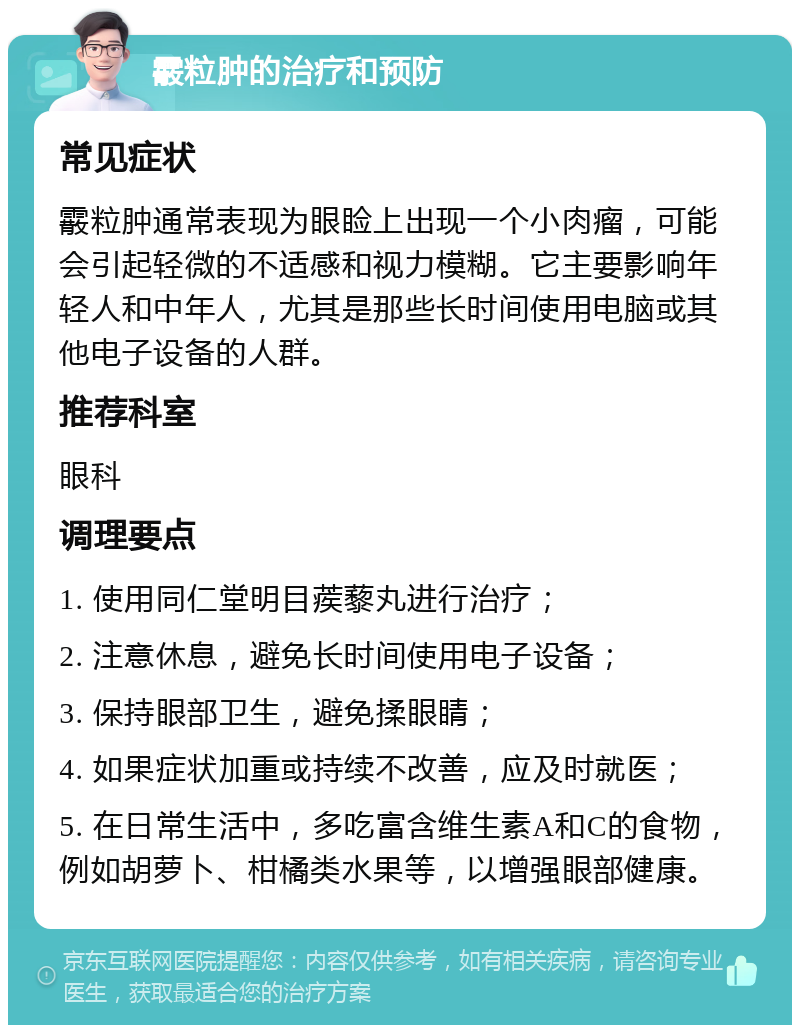 霰粒肿的治疗和预防 常见症状 霰粒肿通常表现为眼睑上出现一个小肉瘤，可能会引起轻微的不适感和视力模糊。它主要影响年轻人和中年人，尤其是那些长时间使用电脑或其他电子设备的人群。 推荐科室 眼科 调理要点 1. 使用同仁堂明目蒺藜丸进行治疗； 2. 注意休息，避免长时间使用电子设备； 3. 保持眼部卫生，避免揉眼睛； 4. 如果症状加重或持续不改善，应及时就医； 5. 在日常生活中，多吃富含维生素A和C的食物，例如胡萝卜、柑橘类水果等，以增强眼部健康。