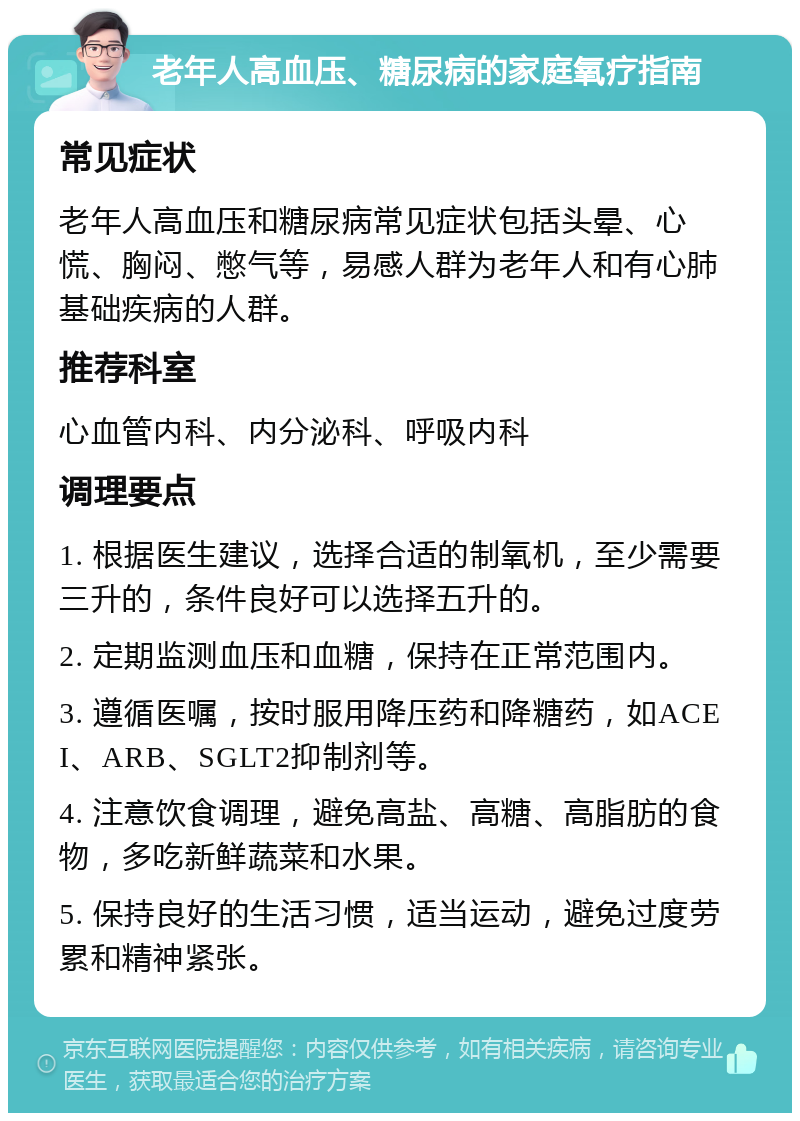 老年人高血压、糖尿病的家庭氧疗指南 常见症状 老年人高血压和糖尿病常见症状包括头晕、心慌、胸闷、憋气等，易感人群为老年人和有心肺基础疾病的人群。 推荐科室 心血管内科、内分泌科、呼吸内科 调理要点 1. 根据医生建议，选择合适的制氧机，至少需要三升的，条件良好可以选择五升的。 2. 定期监测血压和血糖，保持在正常范围内。 3. 遵循医嘱，按时服用降压药和降糖药，如ACEI、ARB、SGLT2抑制剂等。 4. 注意饮食调理，避免高盐、高糖、高脂肪的食物，多吃新鲜蔬菜和水果。 5. 保持良好的生活习惯，适当运动，避免过度劳累和精神紧张。