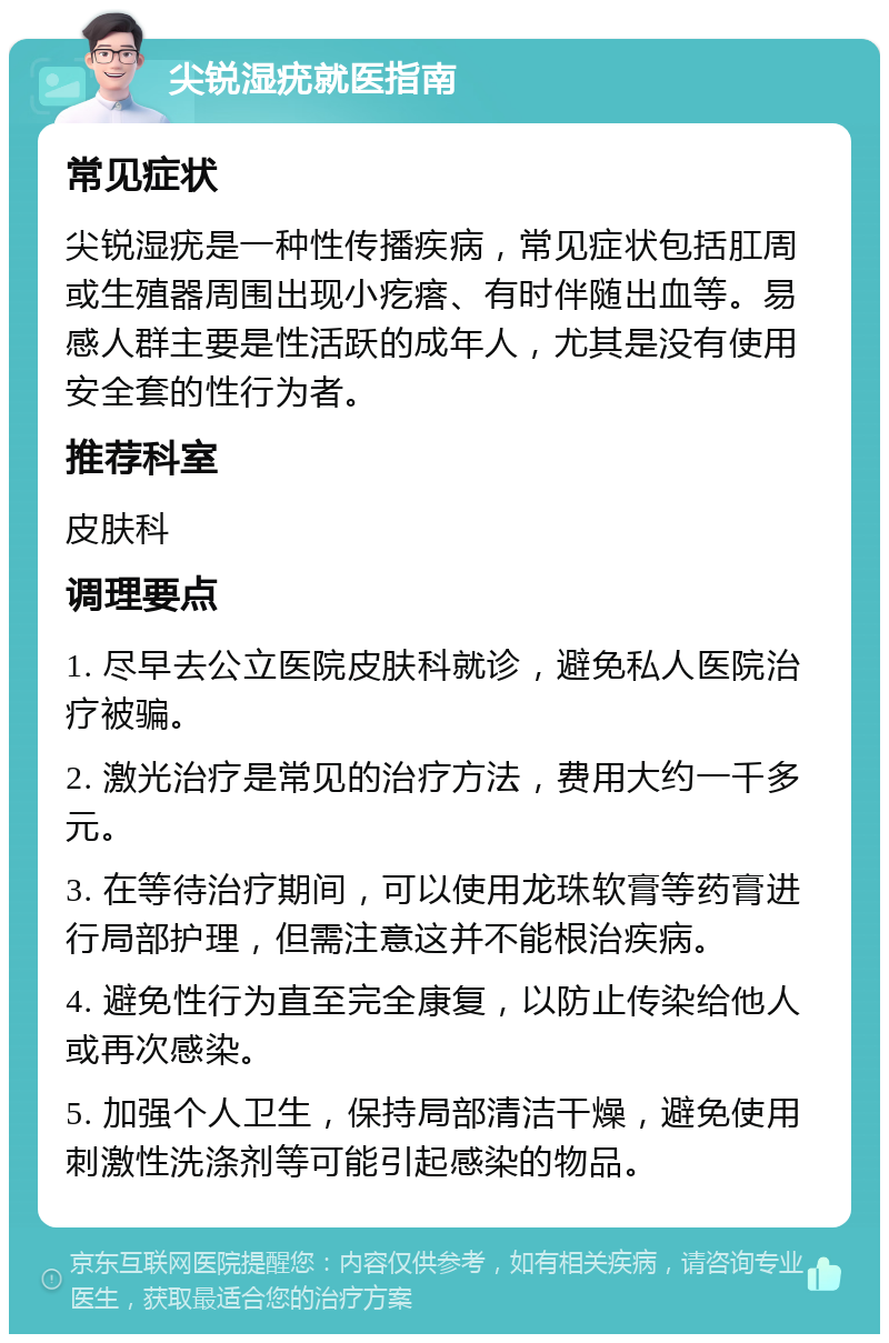 尖锐湿疣就医指南 常见症状 尖锐湿疣是一种性传播疾病，常见症状包括肛周或生殖器周围出现小疙瘩、有时伴随出血等。易感人群主要是性活跃的成年人，尤其是没有使用安全套的性行为者。 推荐科室 皮肤科 调理要点 1. 尽早去公立医院皮肤科就诊，避免私人医院治疗被骗。 2. 激光治疗是常见的治疗方法，费用大约一千多元。 3. 在等待治疗期间，可以使用龙珠软膏等药膏进行局部护理，但需注意这并不能根治疾病。 4. 避免性行为直至完全康复，以防止传染给他人或再次感染。 5. 加强个人卫生，保持局部清洁干燥，避免使用刺激性洗涤剂等可能引起感染的物品。