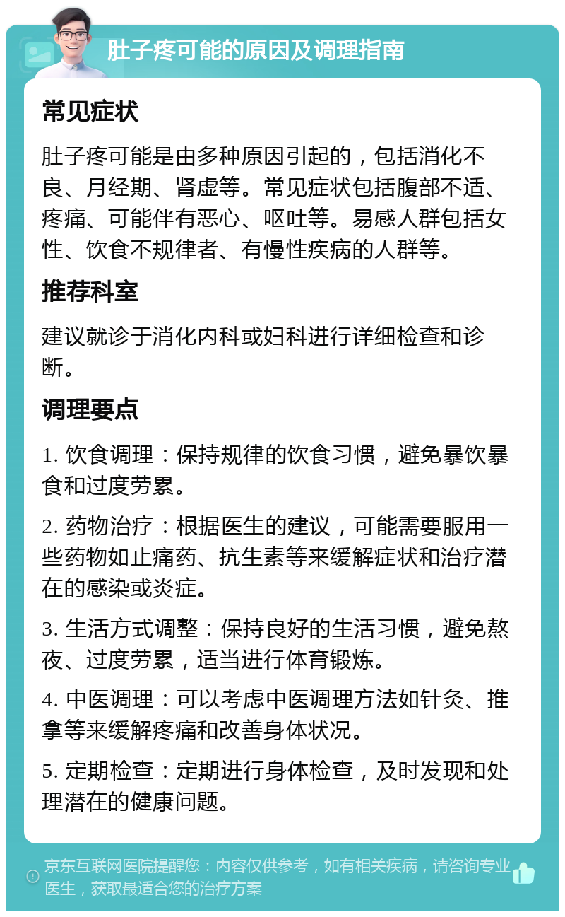 肚子疼可能的原因及调理指南 常见症状 肚子疼可能是由多种原因引起的，包括消化不良、月经期、肾虚等。常见症状包括腹部不适、疼痛、可能伴有恶心、呕吐等。易感人群包括女性、饮食不规律者、有慢性疾病的人群等。 推荐科室 建议就诊于消化内科或妇科进行详细检查和诊断。 调理要点 1. 饮食调理：保持规律的饮食习惯，避免暴饮暴食和过度劳累。 2. 药物治疗：根据医生的建议，可能需要服用一些药物如止痛药、抗生素等来缓解症状和治疗潜在的感染或炎症。 3. 生活方式调整：保持良好的生活习惯，避免熬夜、过度劳累，适当进行体育锻炼。 4. 中医调理：可以考虑中医调理方法如针灸、推拿等来缓解疼痛和改善身体状况。 5. 定期检查：定期进行身体检查，及时发现和处理潜在的健康问题。