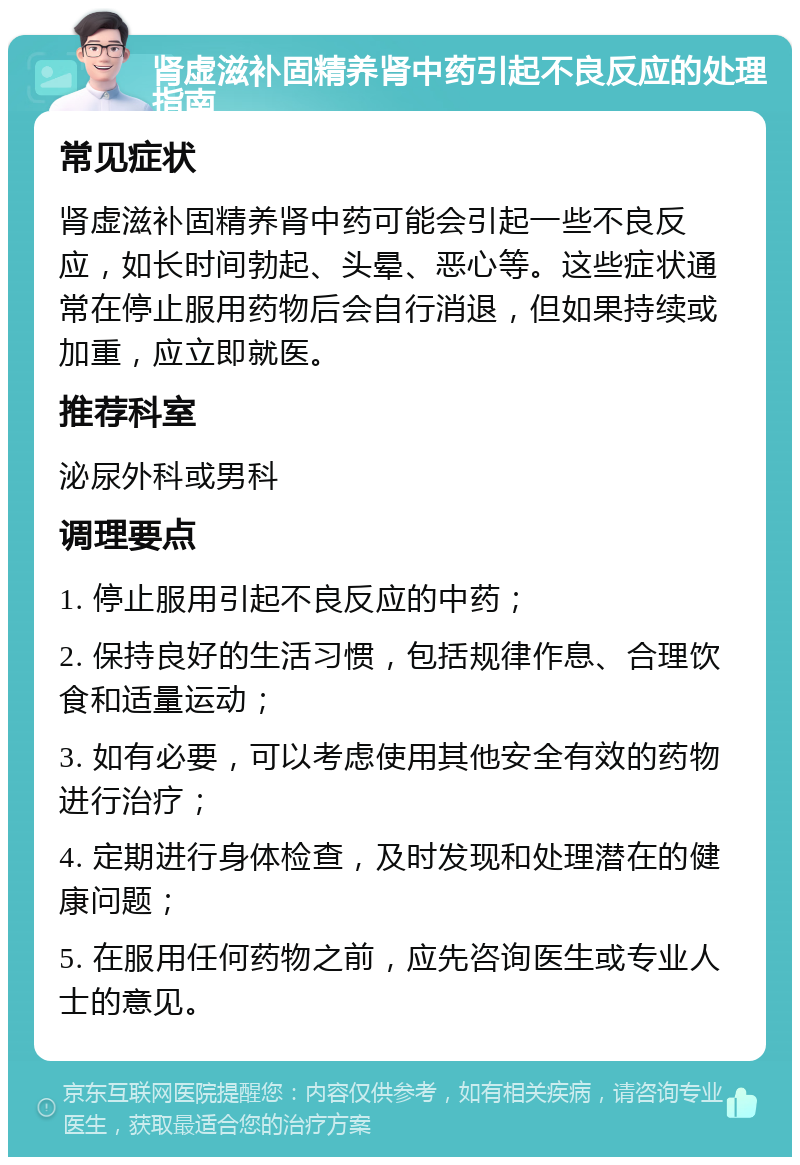 肾虚滋补固精养肾中药引起不良反应的处理指南 常见症状 肾虚滋补固精养肾中药可能会引起一些不良反应，如长时间勃起、头晕、恶心等。这些症状通常在停止服用药物后会自行消退，但如果持续或加重，应立即就医。 推荐科室 泌尿外科或男科 调理要点 1. 停止服用引起不良反应的中药； 2. 保持良好的生活习惯，包括规律作息、合理饮食和适量运动； 3. 如有必要，可以考虑使用其他安全有效的药物进行治疗； 4. 定期进行身体检查，及时发现和处理潜在的健康问题； 5. 在服用任何药物之前，应先咨询医生或专业人士的意见。