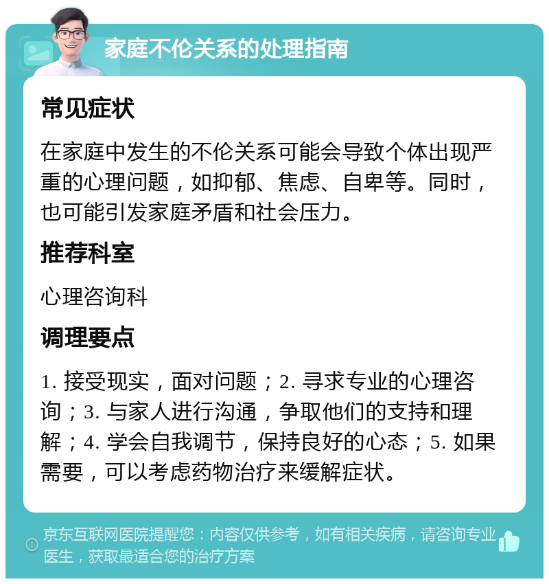 家庭不伦关系的处理指南 常见症状 在家庭中发生的不伦关系可能会导致个体出现严重的心理问题，如抑郁、焦虑、自卑等。同时，也可能引发家庭矛盾和社会压力。 推荐科室 心理咨询科 调理要点 1. 接受现实，面对问题；2. 寻求专业的心理咨询；3. 与家人进行沟通，争取他们的支持和理解；4. 学会自我调节，保持良好的心态；5. 如果需要，可以考虑药物治疗来缓解症状。