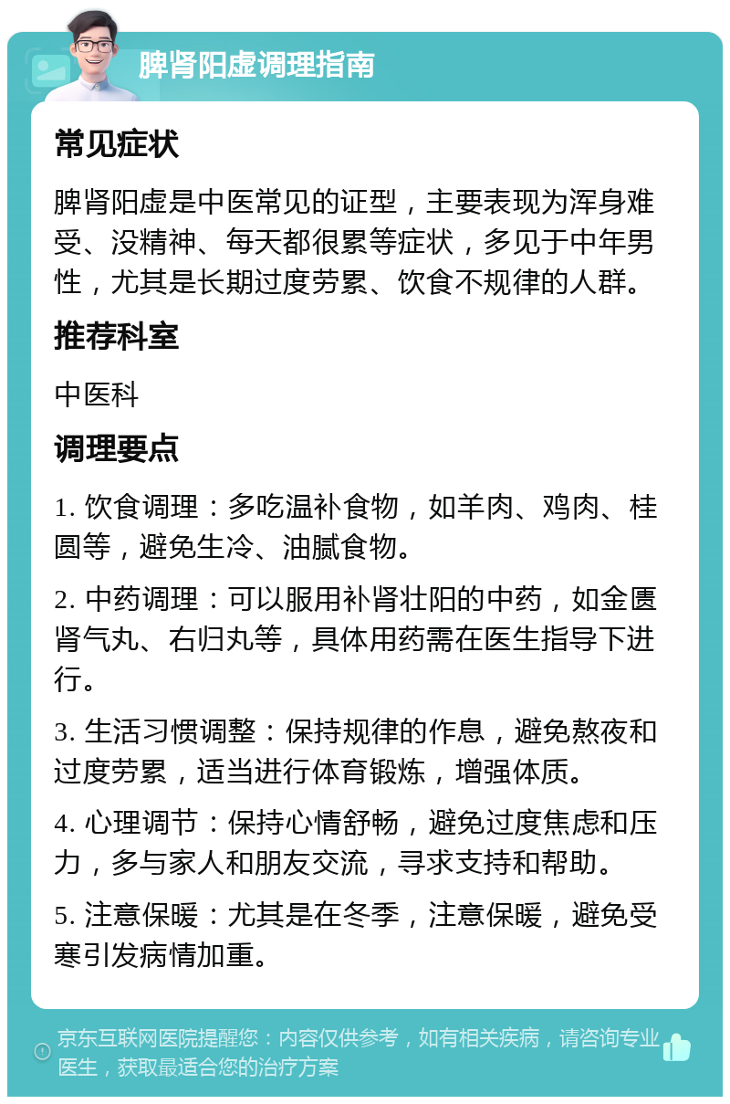 脾肾阳虚调理指南 常见症状 脾肾阳虚是中医常见的证型，主要表现为浑身难受、没精神、每天都很累等症状，多见于中年男性，尤其是长期过度劳累、饮食不规律的人群。 推荐科室 中医科 调理要点 1. 饮食调理：多吃温补食物，如羊肉、鸡肉、桂圆等，避免生冷、油腻食物。 2. 中药调理：可以服用补肾壮阳的中药，如金匮肾气丸、右归丸等，具体用药需在医生指导下进行。 3. 生活习惯调整：保持规律的作息，避免熬夜和过度劳累，适当进行体育锻炼，增强体质。 4. 心理调节：保持心情舒畅，避免过度焦虑和压力，多与家人和朋友交流，寻求支持和帮助。 5. 注意保暖：尤其是在冬季，注意保暖，避免受寒引发病情加重。