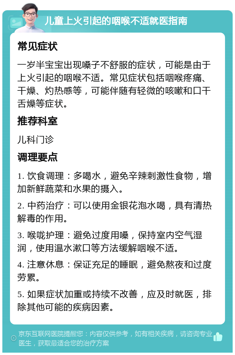 儿童上火引起的咽喉不适就医指南 常见症状 一岁半宝宝出现嗓子不舒服的症状，可能是由于上火引起的咽喉不适。常见症状包括咽喉疼痛、干燥、灼热感等，可能伴随有轻微的咳嗽和口干舌燥等症状。 推荐科室 儿科门诊 调理要点 1. 饮食调理：多喝水，避免辛辣刺激性食物，增加新鲜蔬菜和水果的摄入。 2. 中药治疗：可以使用金银花泡水喝，具有清热解毒的作用。 3. 喉咙护理：避免过度用嗓，保持室内空气湿润，使用温水漱口等方法缓解咽喉不适。 4. 注意休息：保证充足的睡眠，避免熬夜和过度劳累。 5. 如果症状加重或持续不改善，应及时就医，排除其他可能的疾病因素。