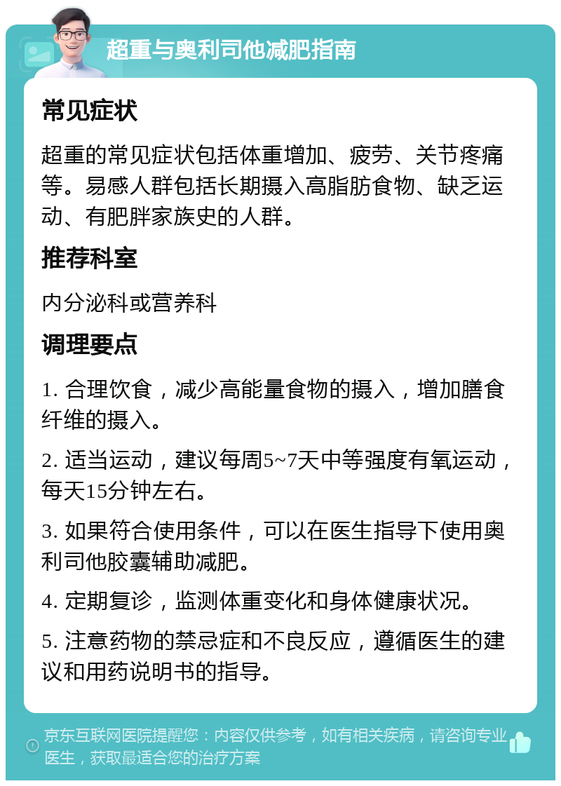 超重与奥利司他减肥指南 常见症状 超重的常见症状包括体重增加、疲劳、关节疼痛等。易感人群包括长期摄入高脂肪食物、缺乏运动、有肥胖家族史的人群。 推荐科室 内分泌科或营养科 调理要点 1. 合理饮食，减少高能量食物的摄入，增加膳食纤维的摄入。 2. 适当运动，建议每周5~7天中等强度有氧运动，每天15分钟左右。 3. 如果符合使用条件，可以在医生指导下使用奥利司他胶囊辅助减肥。 4. 定期复诊，监测体重变化和身体健康状况。 5. 注意药物的禁忌症和不良反应，遵循医生的建议和用药说明书的指导。