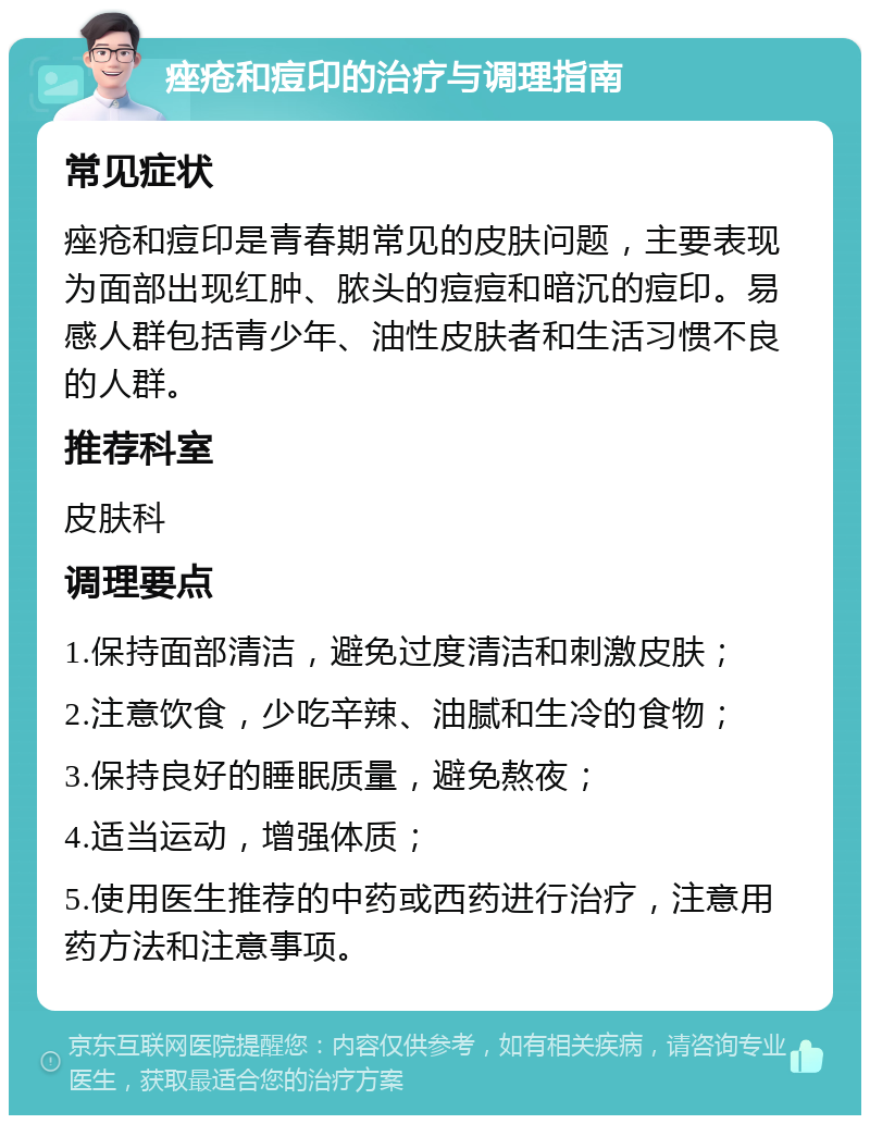 痤疮和痘印的治疗与调理指南 常见症状 痤疮和痘印是青春期常见的皮肤问题，主要表现为面部出现红肿、脓头的痘痘和暗沉的痘印。易感人群包括青少年、油性皮肤者和生活习惯不良的人群。 推荐科室 皮肤科 调理要点 1.保持面部清洁，避免过度清洁和刺激皮肤； 2.注意饮食，少吃辛辣、油腻和生冷的食物； 3.保持良好的睡眠质量，避免熬夜； 4.适当运动，增强体质； 5.使用医生推荐的中药或西药进行治疗，注意用药方法和注意事项。