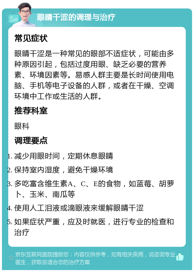 眼睛干涩的调理与治疗 常见症状 眼睛干涩是一种常见的眼部不适症状，可能由多种原因引起，包括过度用眼、缺乏必要的营养素、环境因素等。易感人群主要是长时间使用电脑、手机等电子设备的人群，或者在干燥、空调环境中工作或生活的人群。 推荐科室 眼科 调理要点 减少用眼时间，定期休息眼睛 保持室内湿度，避免干燥环境 多吃富含维生素A、C、E的食物，如蓝莓、胡萝卜、玉米、南瓜等 使用人工泪液或滴眼液来缓解眼睛干涩 如果症状严重，应及时就医，进行专业的检查和治疗