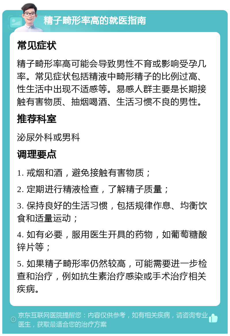 精子畸形率高的就医指南 常见症状 精子畸形率高可能会导致男性不育或影响受孕几率。常见症状包括精液中畸形精子的比例过高、性生活中出现不适感等。易感人群主要是长期接触有害物质、抽烟喝酒、生活习惯不良的男性。 推荐科室 泌尿外科或男科 调理要点 1. 戒烟和酒，避免接触有害物质； 2. 定期进行精液检查，了解精子质量； 3. 保持良好的生活习惯，包括规律作息、均衡饮食和适量运动； 4. 如有必要，服用医生开具的药物，如葡萄糖酸锌片等； 5. 如果精子畸形率仍然较高，可能需要进一步检查和治疗，例如抗生素治疗感染或手术治疗相关疾病。