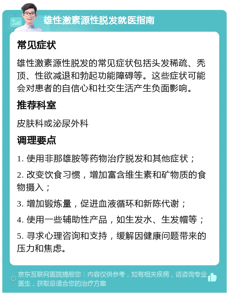 雄性激素源性脱发就医指南 常见症状 雄性激素源性脱发的常见症状包括头发稀疏、秃顶、性欲减退和勃起功能障碍等。这些症状可能会对患者的自信心和社交生活产生负面影响。 推荐科室 皮肤科或泌尿外科 调理要点 1. 使用非那雄胺等药物治疗脱发和其他症状； 2. 改变饮食习惯，增加富含维生素和矿物质的食物摄入； 3. 增加锻炼量，促进血液循环和新陈代谢； 4. 使用一些辅助性产品，如生发水、生发帽等； 5. 寻求心理咨询和支持，缓解因健康问题带来的压力和焦虑。