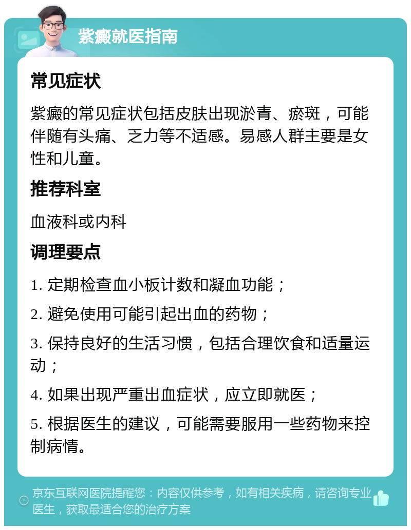 紫癜就医指南 常见症状 紫癜的常见症状包括皮肤出现淤青、瘀斑，可能伴随有头痛、乏力等不适感。易感人群主要是女性和儿童。 推荐科室 血液科或内科 调理要点 1. 定期检查血小板计数和凝血功能； 2. 避免使用可能引起出血的药物； 3. 保持良好的生活习惯，包括合理饮食和适量运动； 4. 如果出现严重出血症状，应立即就医； 5. 根据医生的建议，可能需要服用一些药物来控制病情。