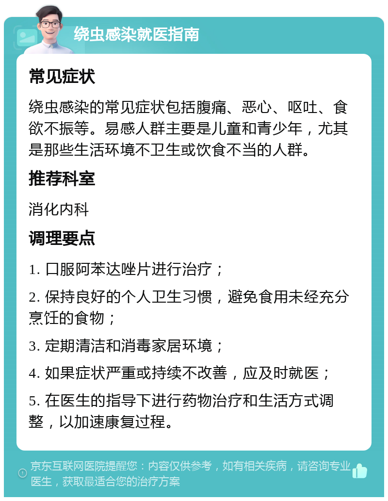 绕虫感染就医指南 常见症状 绕虫感染的常见症状包括腹痛、恶心、呕吐、食欲不振等。易感人群主要是儿童和青少年，尤其是那些生活环境不卫生或饮食不当的人群。 推荐科室 消化内科 调理要点 1. 口服阿苯达唑片进行治疗； 2. 保持良好的个人卫生习惯，避免食用未经充分烹饪的食物； 3. 定期清洁和消毒家居环境； 4. 如果症状严重或持续不改善，应及时就医； 5. 在医生的指导下进行药物治疗和生活方式调整，以加速康复过程。