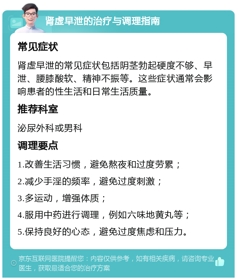 肾虚早泄的治疗与调理指南 常见症状 肾虚早泄的常见症状包括阴茎勃起硬度不够、早泄、腰膝酸软、精神不振等。这些症状通常会影响患者的性生活和日常生活质量。 推荐科室 泌尿外科或男科 调理要点 1.改善生活习惯，避免熬夜和过度劳累； 2.减少手淫的频率，避免过度刺激； 3.多运动，增强体质； 4.服用中药进行调理，例如六味地黄丸等； 5.保持良好的心态，避免过度焦虑和压力。