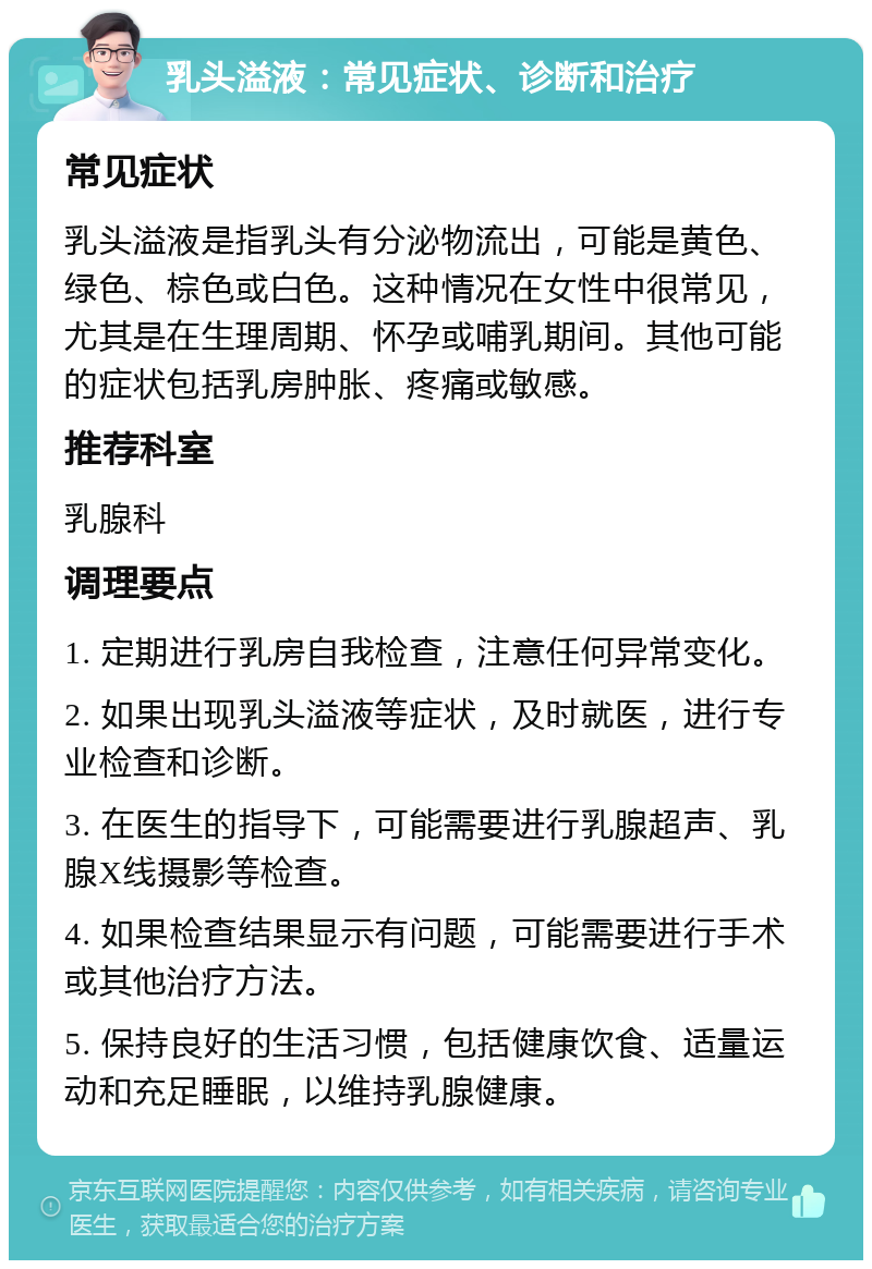 乳头溢液：常见症状、诊断和治疗 常见症状 乳头溢液是指乳头有分泌物流出，可能是黄色、绿色、棕色或白色。这种情况在女性中很常见，尤其是在生理周期、怀孕或哺乳期间。其他可能的症状包括乳房肿胀、疼痛或敏感。 推荐科室 乳腺科 调理要点 1. 定期进行乳房自我检查，注意任何异常变化。 2. 如果出现乳头溢液等症状，及时就医，进行专业检查和诊断。 3. 在医生的指导下，可能需要进行乳腺超声、乳腺X线摄影等检查。 4. 如果检查结果显示有问题，可能需要进行手术或其他治疗方法。 5. 保持良好的生活习惯，包括健康饮食、适量运动和充足睡眠，以维持乳腺健康。