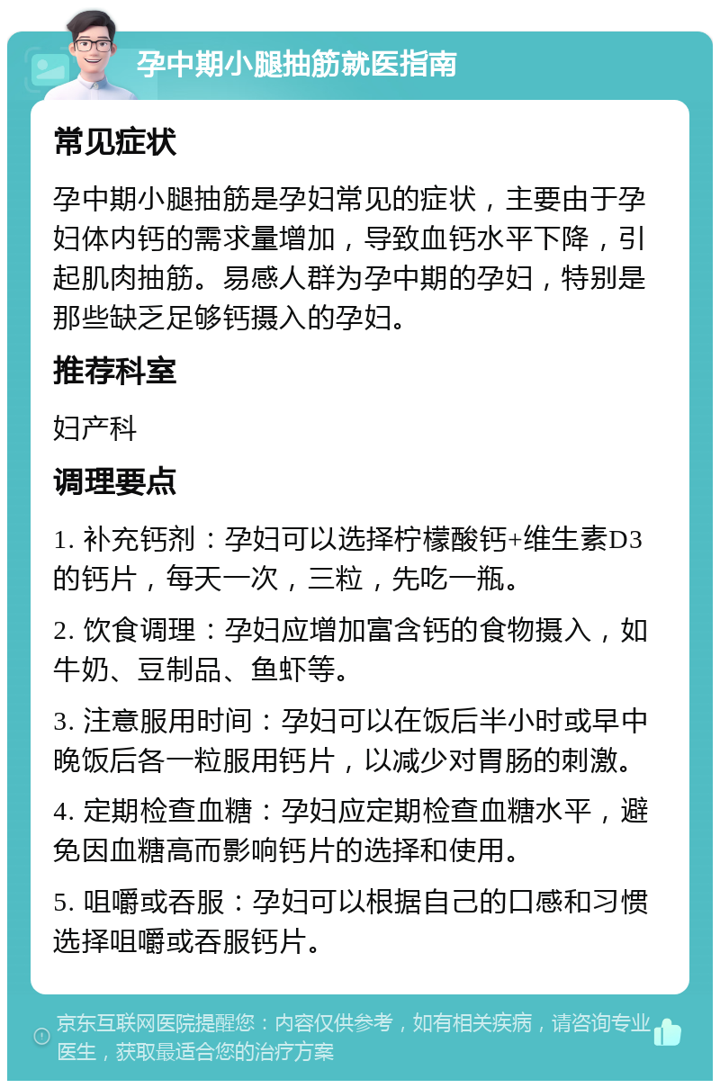 孕中期小腿抽筋就医指南 常见症状 孕中期小腿抽筋是孕妇常见的症状，主要由于孕妇体内钙的需求量增加，导致血钙水平下降，引起肌肉抽筋。易感人群为孕中期的孕妇，特别是那些缺乏足够钙摄入的孕妇。 推荐科室 妇产科 调理要点 1. 补充钙剂：孕妇可以选择柠檬酸钙+维生素D3的钙片，每天一次，三粒，先吃一瓶。 2. 饮食调理：孕妇应增加富含钙的食物摄入，如牛奶、豆制品、鱼虾等。 3. 注意服用时间：孕妇可以在饭后半小时或早中晚饭后各一粒服用钙片，以减少对胃肠的刺激。 4. 定期检查血糖：孕妇应定期检查血糖水平，避免因血糖高而影响钙片的选择和使用。 5. 咀嚼或吞服：孕妇可以根据自己的口感和习惯选择咀嚼或吞服钙片。