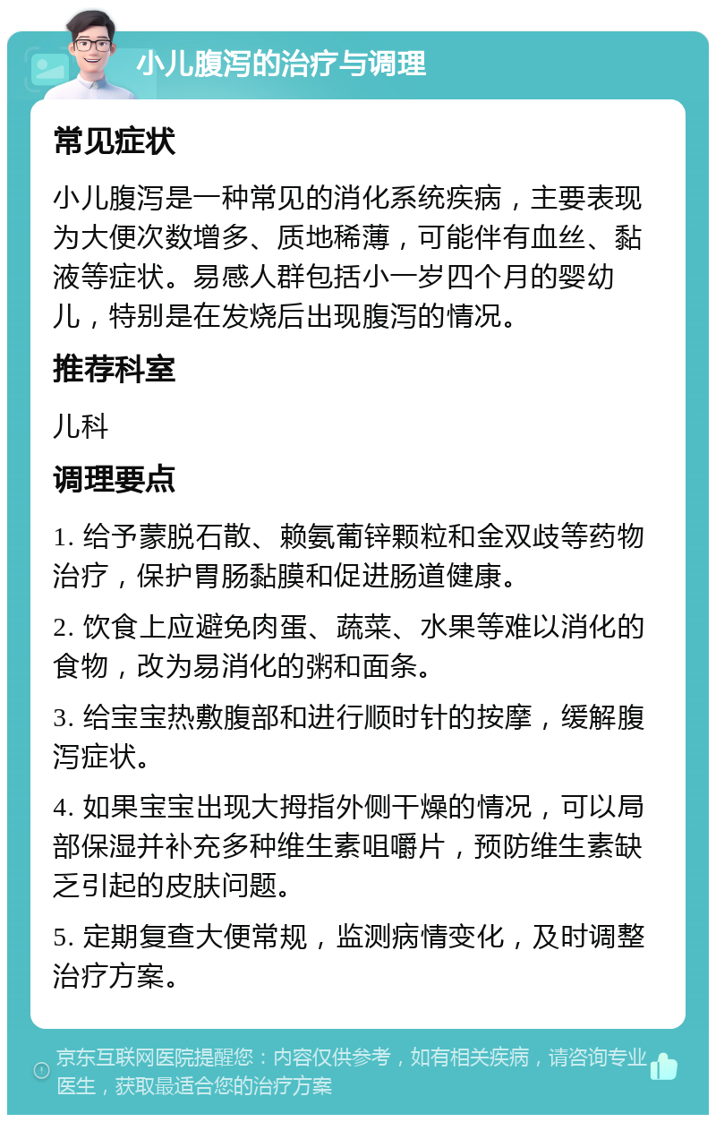 小儿腹泻的治疗与调理 常见症状 小儿腹泻是一种常见的消化系统疾病，主要表现为大便次数增多、质地稀薄，可能伴有血丝、黏液等症状。易感人群包括小一岁四个月的婴幼儿，特别是在发烧后出现腹泻的情况。 推荐科室 儿科 调理要点 1. 给予蒙脱石散、赖氨葡锌颗粒和金双歧等药物治疗，保护胃肠黏膜和促进肠道健康。 2. 饮食上应避免肉蛋、蔬菜、水果等难以消化的食物，改为易消化的粥和面条。 3. 给宝宝热敷腹部和进行顺时针的按摩，缓解腹泻症状。 4. 如果宝宝出现大拇指外侧干燥的情况，可以局部保湿并补充多种维生素咀嚼片，预防维生素缺乏引起的皮肤问题。 5. 定期复查大便常规，监测病情变化，及时调整治疗方案。