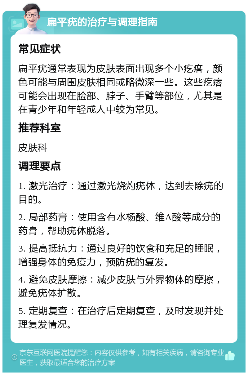 扁平疣的治疗与调理指南 常见症状 扁平疣通常表现为皮肤表面出现多个小疙瘩，颜色可能与周围皮肤相同或略微深一些。这些疙瘩可能会出现在脸部、脖子、手臂等部位，尤其是在青少年和年轻成人中较为常见。 推荐科室 皮肤科 调理要点 1. 激光治疗：通过激光烧灼疣体，达到去除疣的目的。 2. 局部药膏：使用含有水杨酸、维A酸等成分的药膏，帮助疣体脱落。 3. 提高抵抗力：通过良好的饮食和充足的睡眠，增强身体的免疫力，预防疣的复发。 4. 避免皮肤摩擦：减少皮肤与外界物体的摩擦，避免疣体扩散。 5. 定期复查：在治疗后定期复查，及时发现并处理复发情况。