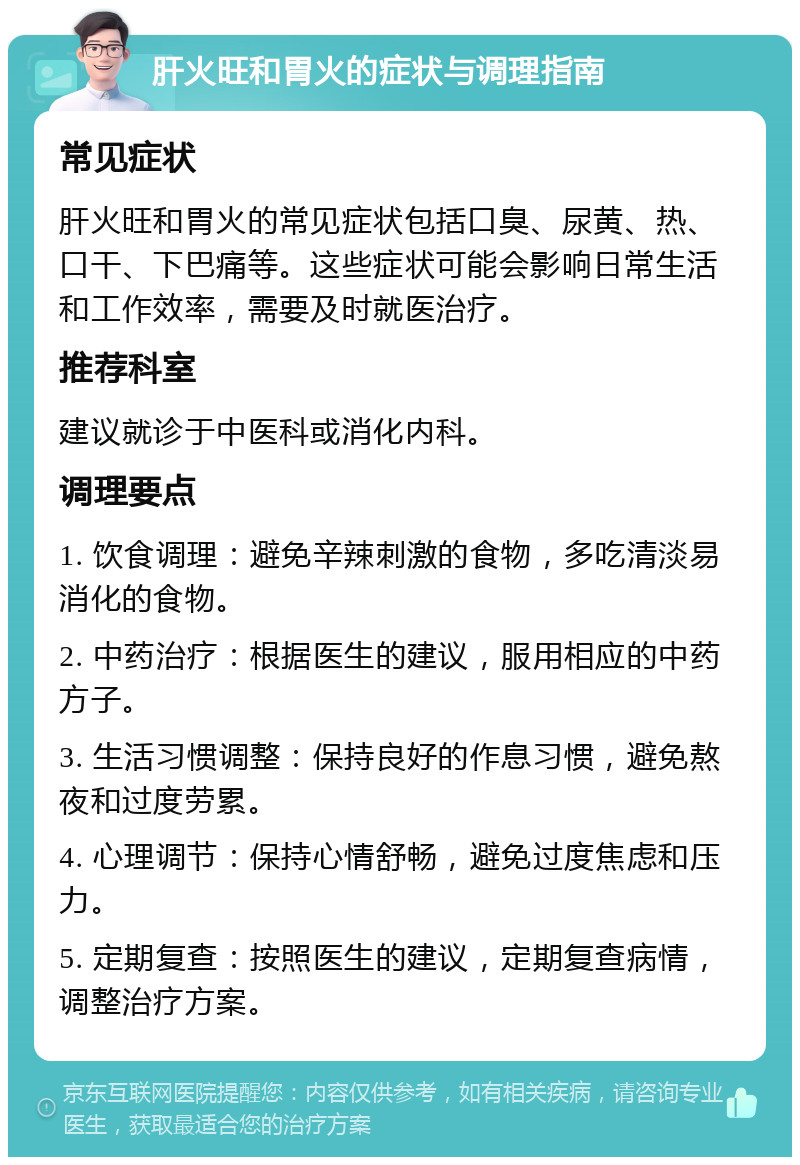 肝火旺和胃火的症状与调理指南 常见症状 肝火旺和胃火的常见症状包括口臭、尿黄、热、口干、下巴痛等。这些症状可能会影响日常生活和工作效率，需要及时就医治疗。 推荐科室 建议就诊于中医科或消化内科。 调理要点 1. 饮食调理：避免辛辣刺激的食物，多吃清淡易消化的食物。 2. 中药治疗：根据医生的建议，服用相应的中药方子。 3. 生活习惯调整：保持良好的作息习惯，避免熬夜和过度劳累。 4. 心理调节：保持心情舒畅，避免过度焦虑和压力。 5. 定期复查：按照医生的建议，定期复查病情，调整治疗方案。