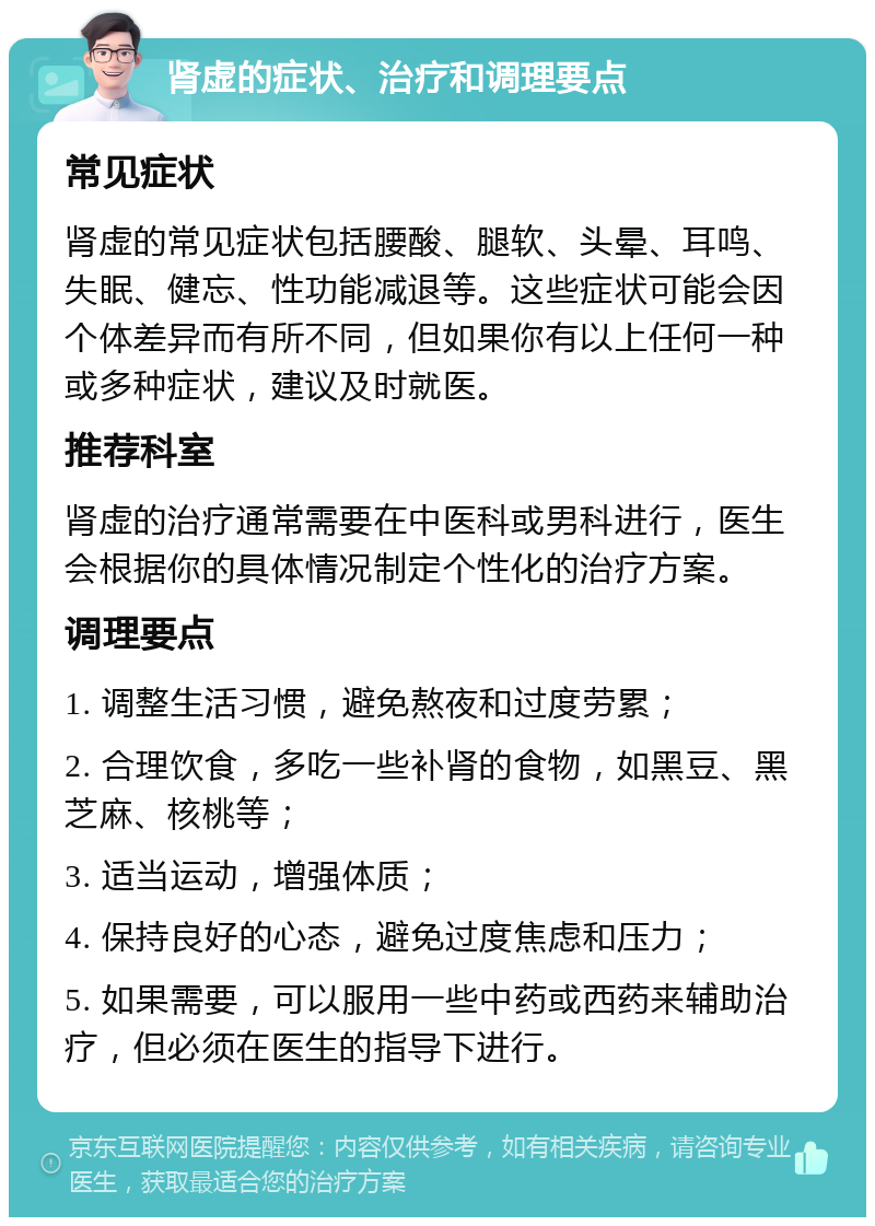 肾虚的症状、治疗和调理要点 常见症状 肾虚的常见症状包括腰酸、腿软、头晕、耳鸣、失眠、健忘、性功能减退等。这些症状可能会因个体差异而有所不同，但如果你有以上任何一种或多种症状，建议及时就医。 推荐科室 肾虚的治疗通常需要在中医科或男科进行，医生会根据你的具体情况制定个性化的治疗方案。 调理要点 1. 调整生活习惯，避免熬夜和过度劳累； 2. 合理饮食，多吃一些补肾的食物，如黑豆、黑芝麻、核桃等； 3. 适当运动，增强体质； 4. 保持良好的心态，避免过度焦虑和压力； 5. 如果需要，可以服用一些中药或西药来辅助治疗，但必须在医生的指导下进行。