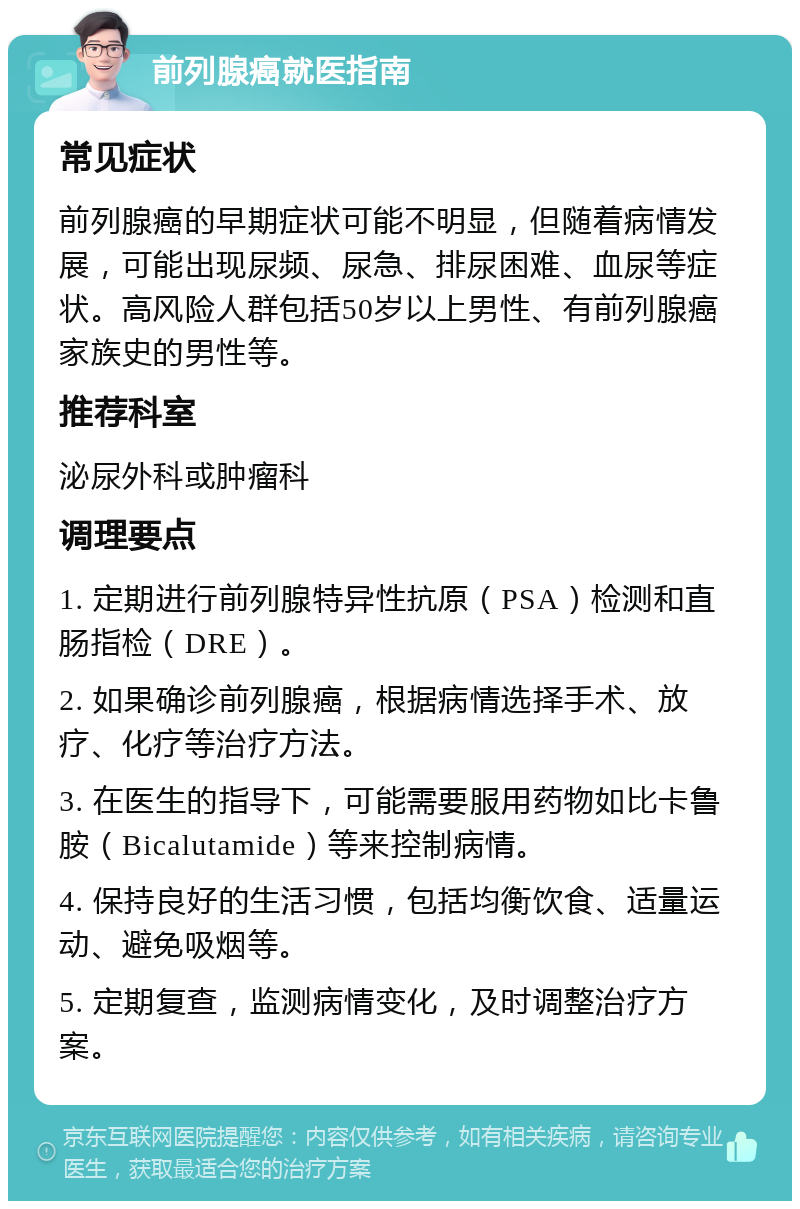 前列腺癌就医指南 常见症状 前列腺癌的早期症状可能不明显，但随着病情发展，可能出现尿频、尿急、排尿困难、血尿等症状。高风险人群包括50岁以上男性、有前列腺癌家族史的男性等。 推荐科室 泌尿外科或肿瘤科 调理要点 1. 定期进行前列腺特异性抗原（PSA）检测和直肠指检（DRE）。 2. 如果确诊前列腺癌，根据病情选择手术、放疗、化疗等治疗方法。 3. 在医生的指导下，可能需要服用药物如比卡鲁胺（Bicalutamide）等来控制病情。 4. 保持良好的生活习惯，包括均衡饮食、适量运动、避免吸烟等。 5. 定期复查，监测病情变化，及时调整治疗方案。