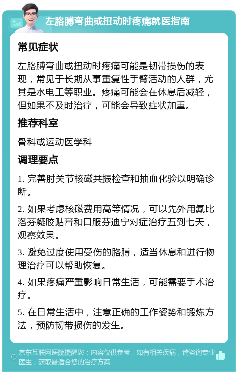 左胳膊弯曲或扭动时疼痛就医指南 常见症状 左胳膊弯曲或扭动时疼痛可能是韧带损伤的表现，常见于长期从事重复性手臂活动的人群，尤其是水电工等职业。疼痛可能会在休息后减轻，但如果不及时治疗，可能会导致症状加重。 推荐科室 骨科或运动医学科 调理要点 1. 完善肘关节核磁共振检查和抽血化验以明确诊断。 2. 如果考虑核磁费用高等情况，可以先外用氟比洛芬凝胶贴膏和口服芬迪宁对症治疗五到七天，观察效果。 3. 避免过度使用受伤的胳膊，适当休息和进行物理治疗可以帮助恢复。 4. 如果疼痛严重影响日常生活，可能需要手术治疗。 5. 在日常生活中，注意正确的工作姿势和锻炼方法，预防韧带损伤的发生。