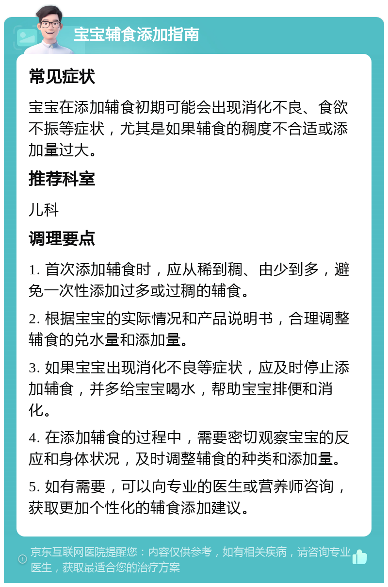 宝宝辅食添加指南 常见症状 宝宝在添加辅食初期可能会出现消化不良、食欲不振等症状，尤其是如果辅食的稠度不合适或添加量过大。 推荐科室 儿科 调理要点 1. 首次添加辅食时，应从稀到稠、由少到多，避免一次性添加过多或过稠的辅食。 2. 根据宝宝的实际情况和产品说明书，合理调整辅食的兑水量和添加量。 3. 如果宝宝出现消化不良等症状，应及时停止添加辅食，并多给宝宝喝水，帮助宝宝排便和消化。 4. 在添加辅食的过程中，需要密切观察宝宝的反应和身体状况，及时调整辅食的种类和添加量。 5. 如有需要，可以向专业的医生或营养师咨询，获取更加个性化的辅食添加建议。