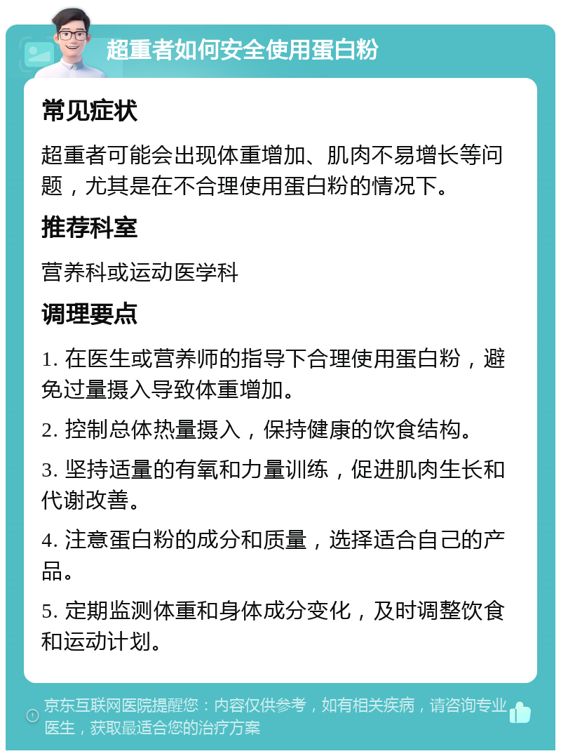 超重者如何安全使用蛋白粉 常见症状 超重者可能会出现体重增加、肌肉不易增长等问题，尤其是在不合理使用蛋白粉的情况下。 推荐科室 营养科或运动医学科 调理要点 1. 在医生或营养师的指导下合理使用蛋白粉，避免过量摄入导致体重增加。 2. 控制总体热量摄入，保持健康的饮食结构。 3. 坚持适量的有氧和力量训练，促进肌肉生长和代谢改善。 4. 注意蛋白粉的成分和质量，选择适合自己的产品。 5. 定期监测体重和身体成分变化，及时调整饮食和运动计划。