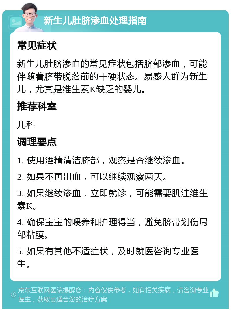 新生儿肚脐渗血处理指南 常见症状 新生儿肚脐渗血的常见症状包括脐部渗血，可能伴随着脐带脱落前的干硬状态。易感人群为新生儿，尤其是维生素K缺乏的婴儿。 推荐科室 儿科 调理要点 1. 使用酒精清洁脐部，观察是否继续渗血。 2. 如果不再出血，可以继续观察两天。 3. 如果继续渗血，立即就诊，可能需要肌注维生素K。 4. 确保宝宝的喂养和护理得当，避免脐带划伤局部粘膜。 5. 如果有其他不适症状，及时就医咨询专业医生。