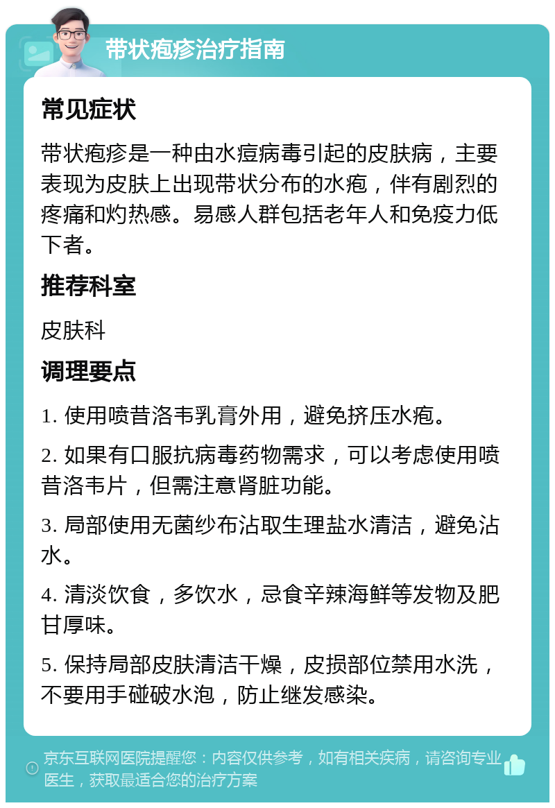 带状疱疹治疗指南 常见症状 带状疱疹是一种由水痘病毒引起的皮肤病，主要表现为皮肤上出现带状分布的水疱，伴有剧烈的疼痛和灼热感。易感人群包括老年人和免疫力低下者。 推荐科室 皮肤科 调理要点 1. 使用喷昔洛韦乳膏外用，避免挤压水疱。 2. 如果有口服抗病毒药物需求，可以考虑使用喷昔洛韦片，但需注意肾脏功能。 3. 局部使用无菌纱布沾取生理盐水清洁，避免沾水。 4. 清淡饮食，多饮水，忌食辛辣海鲜等发物及肥甘厚味。 5. 保持局部皮肤清洁干燥，皮损部位禁用水洗，不要用手碰破水泡，防止继发感染。