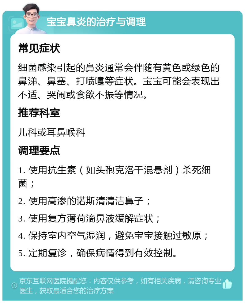 宝宝鼻炎的治疗与调理 常见症状 细菌感染引起的鼻炎通常会伴随有黄色或绿色的鼻涕、鼻塞、打喷嚏等症状。宝宝可能会表现出不适、哭闹或食欲不振等情况。 推荐科室 儿科或耳鼻喉科 调理要点 1. 使用抗生素（如头孢克洛干混悬剂）杀死细菌； 2. 使用高渗的诺斯清清洁鼻子； 3. 使用复方薄荷滴鼻液缓解症状； 4. 保持室内空气湿润，避免宝宝接触过敏原； 5. 定期复诊，确保病情得到有效控制。