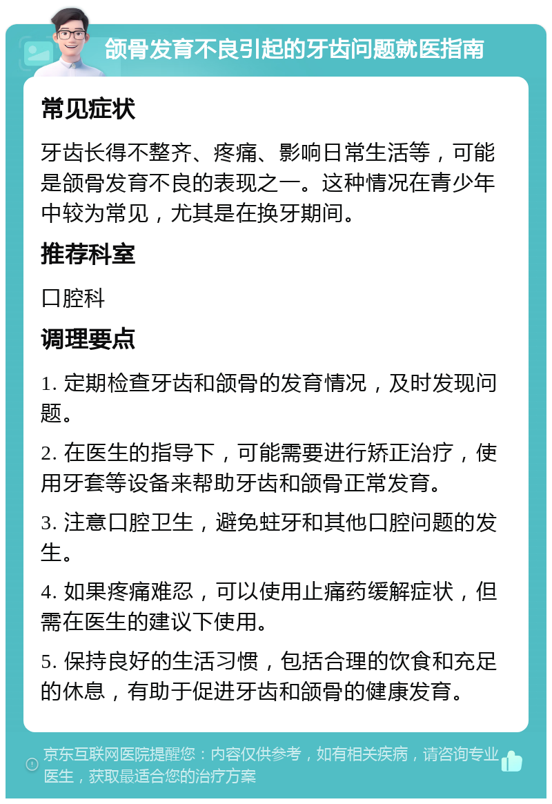 颌骨发育不良引起的牙齿问题就医指南 常见症状 牙齿长得不整齐、疼痛、影响日常生活等，可能是颌骨发育不良的表现之一。这种情况在青少年中较为常见，尤其是在换牙期间。 推荐科室 口腔科 调理要点 1. 定期检查牙齿和颌骨的发育情况，及时发现问题。 2. 在医生的指导下，可能需要进行矫正治疗，使用牙套等设备来帮助牙齿和颌骨正常发育。 3. 注意口腔卫生，避免蛀牙和其他口腔问题的发生。 4. 如果疼痛难忍，可以使用止痛药缓解症状，但需在医生的建议下使用。 5. 保持良好的生活习惯，包括合理的饮食和充足的休息，有助于促进牙齿和颌骨的健康发育。