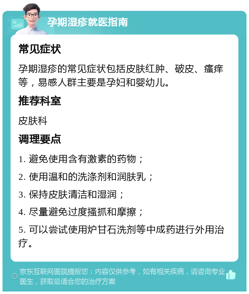 孕期湿疹就医指南 常见症状 孕期湿疹的常见症状包括皮肤红肿、破皮、瘙痒等，易感人群主要是孕妇和婴幼儿。 推荐科室 皮肤科 调理要点 1. 避免使用含有激素的药物； 2. 使用温和的洗涤剂和润肤乳； 3. 保持皮肤清洁和湿润； 4. 尽量避免过度搔抓和摩擦； 5. 可以尝试使用炉甘石洗剂等中成药进行外用治疗。