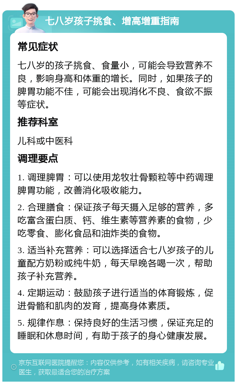 七八岁孩子挑食、增高增重指南 常见症状 七八岁的孩子挑食、食量小，可能会导致营养不良，影响身高和体重的增长。同时，如果孩子的脾胃功能不佳，可能会出现消化不良、食欲不振等症状。 推荐科室 儿科或中医科 调理要点 1. 调理脾胃：可以使用龙牧壮骨颗粒等中药调理脾胃功能，改善消化吸收能力。 2. 合理膳食：保证孩子每天摄入足够的营养，多吃富含蛋白质、钙、维生素等营养素的食物，少吃零食、膨化食品和油炸类的食物。 3. 适当补充营养：可以选择适合七八岁孩子的儿童配方奶粉或纯牛奶，每天早晚各喝一次，帮助孩子补充营养。 4. 定期运动：鼓励孩子进行适当的体育锻炼，促进骨骼和肌肉的发育，提高身体素质。 5. 规律作息：保持良好的生活习惯，保证充足的睡眠和休息时间，有助于孩子的身心健康发展。