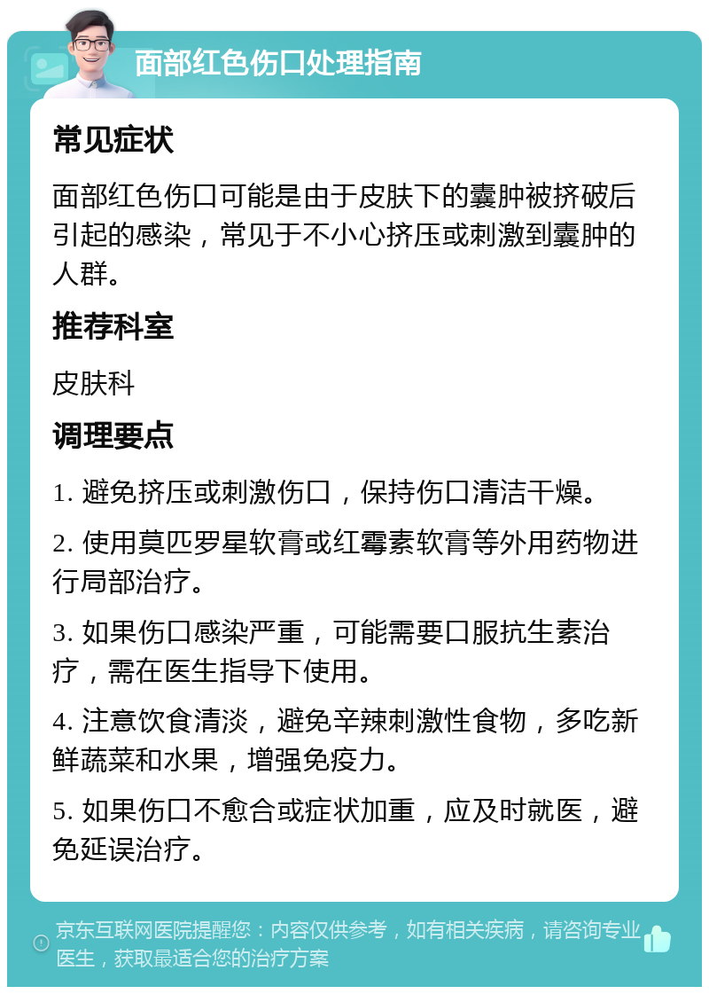 面部红色伤口处理指南 常见症状 面部红色伤口可能是由于皮肤下的囊肿被挤破后引起的感染，常见于不小心挤压或刺激到囊肿的人群。 推荐科室 皮肤科 调理要点 1. 避免挤压或刺激伤口，保持伤口清洁干燥。 2. 使用莫匹罗星软膏或红霉素软膏等外用药物进行局部治疗。 3. 如果伤口感染严重，可能需要口服抗生素治疗，需在医生指导下使用。 4. 注意饮食清淡，避免辛辣刺激性食物，多吃新鲜蔬菜和水果，增强免疫力。 5. 如果伤口不愈合或症状加重，应及时就医，避免延误治疗。