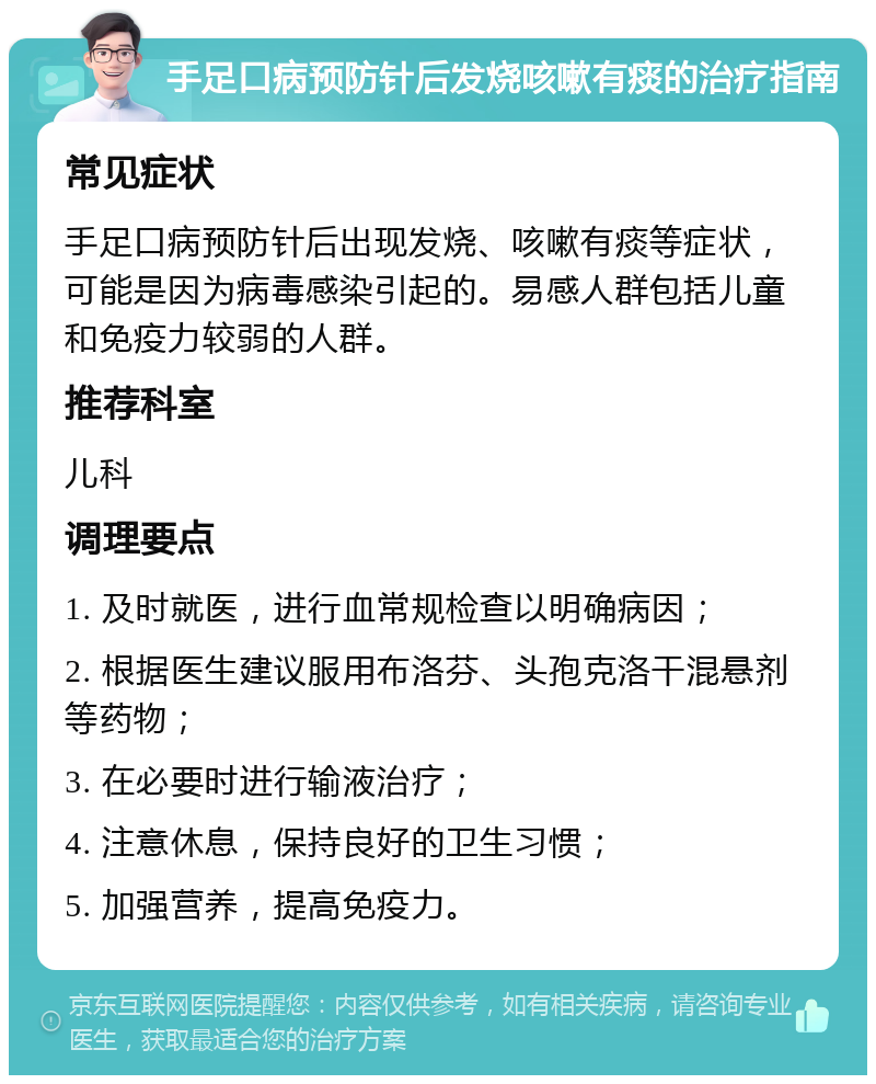 手足口病预防针后发烧咳嗽有痰的治疗指南 常见症状 手足口病预防针后出现发烧、咳嗽有痰等症状，可能是因为病毒感染引起的。易感人群包括儿童和免疫力较弱的人群。 推荐科室 儿科 调理要点 1. 及时就医，进行血常规检查以明确病因； 2. 根据医生建议服用布洛芬、头孢克洛干混悬剂等药物； 3. 在必要时进行输液治疗； 4. 注意休息，保持良好的卫生习惯； 5. 加强营养，提高免疫力。